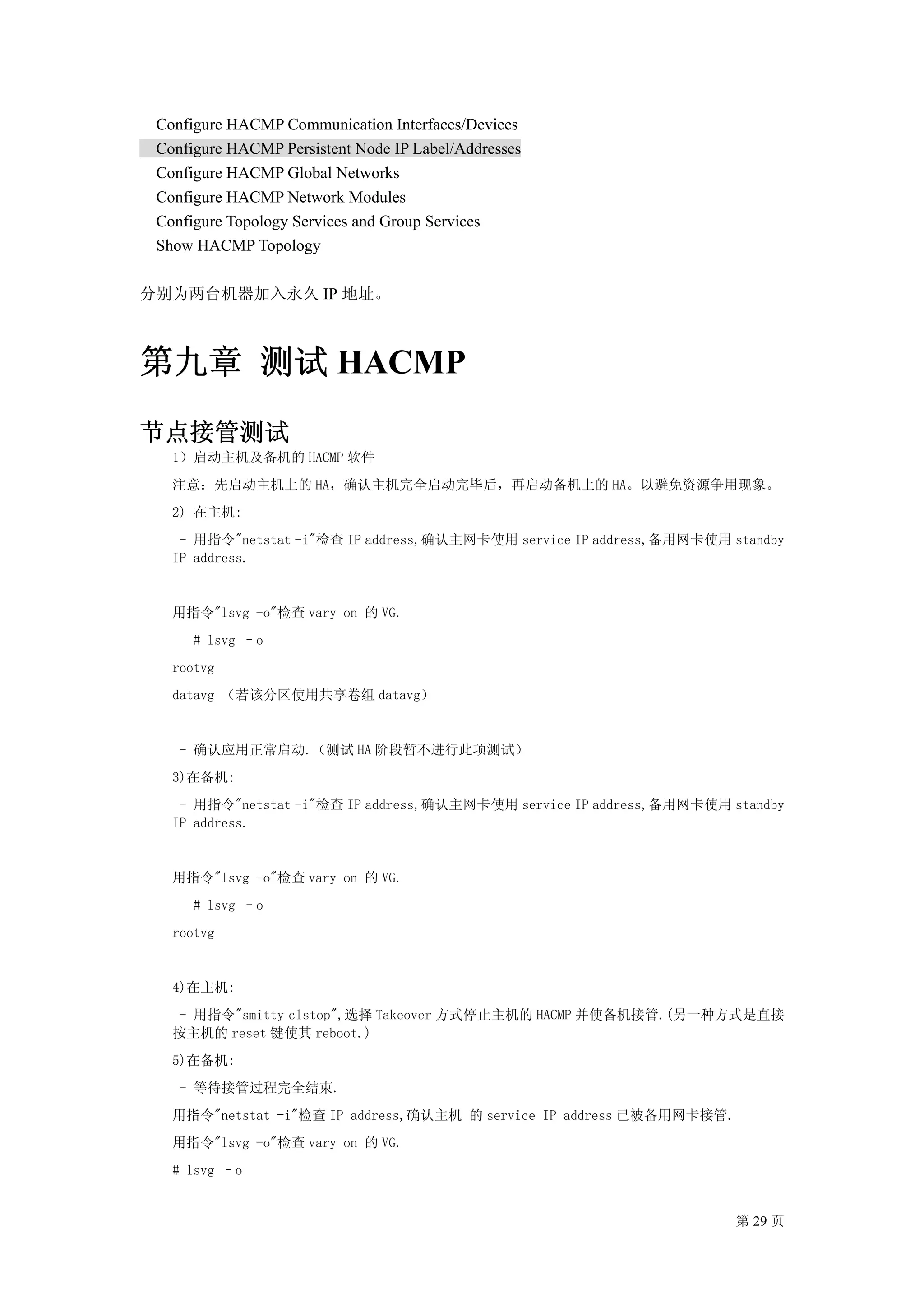 Configure HACMP Communication Interfaces/Devices
 Configure HACMP Persistent Node IP Label/Addresses
 Configure HACMP Global Networks
 Configure HACMP Network Modules
 Configure Topology Services and Group Services
 Show HACMP Topology

分别为两台机器加入永久 IP 地址。



第九章 测试 HACMP
节点接管测试
   1）启动主机及备机的 HACMP 软件
   注意：先启动主机上的 HA，确认主机完全启动完毕后，再启动备机上的 HA。以避免资源争用现象。
   2) 在主机:
    - 用指令"netstat -i"检查 IP address,确认主网卡使用 service IP address,备用网卡使用 standby
   IP address.


   用指令"lsvg -o"检查 vary on 的 VG.
      # lsvg –o
   rootvg
   datavg （若该分区使用共享卷组 datavg）


    - 确认应用正常启动.（测试 HA 阶段暂不进行此项测试）
   3)在备机:
    - 用指令"netstat -i"检查 IP address,确认主网卡使用 service IP address,备用网卡使用 standby
   IP address.


   用指令"lsvg -o"检查 vary on 的 VG.
      # lsvg –o
   rootvg


   4)在主机:
    - 用指令"smitty clstop",选择 Takeover 方式停止主机的 HACMP 并使备机接管.(另一种方式是直接
   按主机的 reset 键使其 reboot.)
   5)在备机:
    - 等待接管过程完全结束.
   用指令"netstat -i"检查 IP address,确认主机 的 service IP address 已被备用网卡接管.
   用指令"lsvg -o"检查 vary on 的 VG.
   # lsvg –o


                                                                      第 29 页
 
