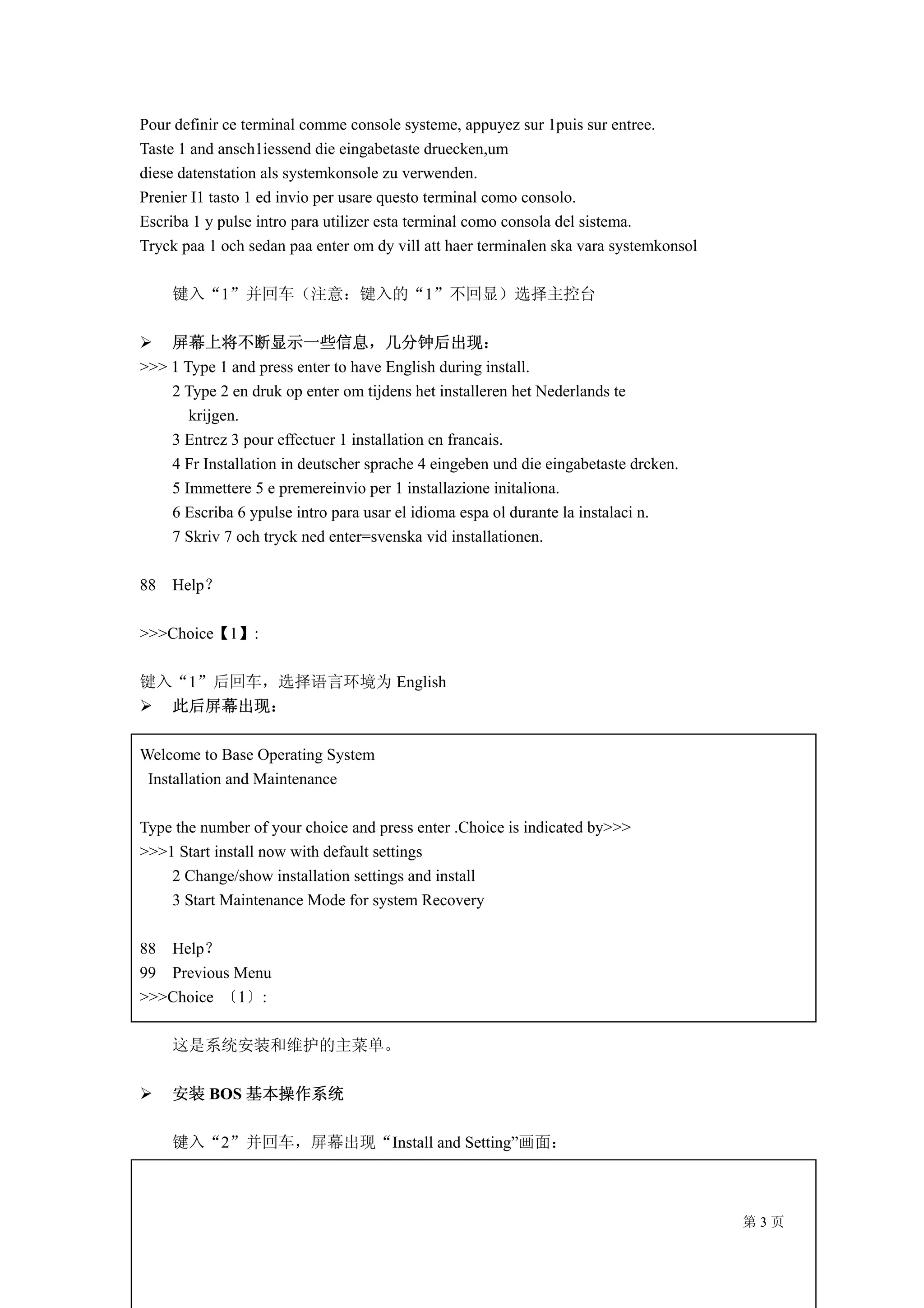 Pour definir ce terminal comme console systeme, appuyez sur 1puis sur entree.
Taste 1 and ansch1iessend die eingabetaste druecken,um
diese datenstation als systemkonsole zu verwenden.
Prenier I1 tasto 1 ed invio per usare questo terminal como consolo.
Escriba 1 y pulse intro para utilizer esta terminal como consola del sistema.
Tryck paa 1 och sedan paa enter om dy vill att haer terminalen ska vara systemkonsol

     键入“1”并回车（注意：键入的“1”不回显）选择主控台

    屏幕上将不断显示一些信息，几分钟后出现：
>>> 1 Type 1 and press enter to have English during install.
    2 Type 2 en druk op enter om tijdens het installeren het Nederlands te
       krijgen.
    3 Entrez 3 pour effectuer 1 installation en francais.
    4 Fr Installation in deutscher sprache 4 eingeben und die eingabetaste drcken.
    5 Immettere 5 e premereinvio per 1 installazione initaliona.
    6 Escriba 6 ypulse intro para usar el idioma espa ol durante la instalaci n.
    7 Skriv 7 och tryck ned enter=svenska vid installationen.

88   Help？

>>>Choice【1】:

键入“1”后回车，选择语言环境为 English
  此后屏幕出现：

Welcome to Base Operating System
 Installation and Maintenance

Type the number of your choice and press enter .Choice is indicated by>>>
>>>1 Start install now with default settings
    2 Change/show installation settings and install
    3 Start Maintenance Mode for system Recovery

88 Help？
99 Previous Menu
>>>Choice 〔1〕:

     这是系统安装和维护的主菜单。

     安装 BOS 基本操作系统

     键入“2”并回车，屏幕出现“Install and Setting”画面：



                                                                                       第3页
 
