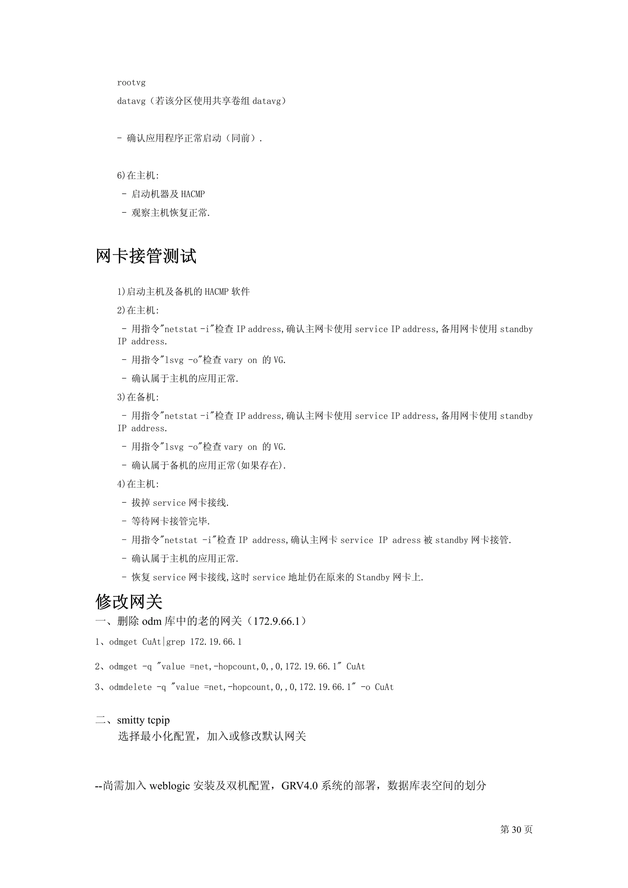 rootvg
    datavg（若该分区使用共享卷组 datavg）


    - 确认应用程序正常启动（同前）.


    6)在主机:
     - 启动机器及 HACMP
     - 观察主机恢复正常.



网卡接管测试
    1)启动主机及备机的 HACMP 软件
    2)在主机:
     - 用指令"netstat -i"检查 IP address,确认主网卡使用 service IP address,备用网卡使用 standby
    IP address.
     - 用指令"lsvg -o"检查 vary on 的 VG.
     - 确认属于主机的应用正常.
    3)在备机:
     - 用指令"netstat -i"检查 IP address,确认主网卡使用 service IP address,备用网卡使用 standby
    IP address.
     - 用指令"lsvg -o"检查 vary on 的 VG.
     - 确认属于备机的应用正常(如果存在).
    4)在主机:
     - 拔掉 service 网卡接线.
     - 等待网卡接管完毕.
     - 用指令"netstat -i"检查 IP address,确认主网卡 service IP adress 被 standby 网卡接管.
     - 确认属于主机的应用正常.
     - 恢复 service 网卡接线,这时 service 地址仍在原来的 Standby 网卡上.

修改网关
一、删除 odm 库中的老的网关（172.9.66.1）
1、odmget CuAt|grep 172.19.66.1

2、odmget -q "value =net,-hopcount,0,,0,172.19.66.1" CuAt

3、odmdelete -q "value =net,-hopcount,0,,0,172.19.66.1" -o CuAt


二、smitty tcpip
  选择最小化配置，加入或修改默认网关



--尚需加入 weblogic 安装及双机配置，GRV4.0 系统的部署，数据库表空间的划分


                                                                        第 30 页
 