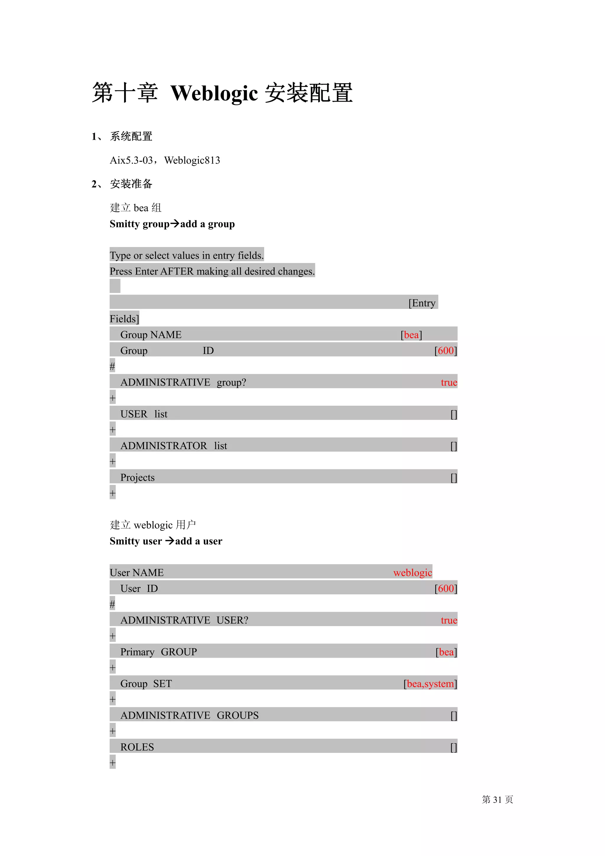 第十章 Weblogic 安装配置
1、 系统配置

  Aix5.3-03，Weblogic813

2、 安装准备

  建立 bea 组
  Smitty group add a group

  Type or select values in entry fields.
  Press Enter AFTER making all desired changes.

                                                     [Entry
  Fields]
    Group NAME                                     [bea]
    Group        ID                                          [600]
  #
    ADMINISTRATIVE group?                                     true
  +
    USER list                                                   []
  +
    ADMINISTRATOR list                                          []
  +
    Projects                                                    []
  +

  建立 weblogic 用户
  Smitty user add a user

  User NAME                                       weblogic
    User ID                                                  [600]
  #
    ADMINISTRATIVE USER?                                      true
  +
    Primary GROUP                                            [bea]
  +
    Group SET                                       [bea,system]
  +
    ADMINISTRATIVE GROUPS                                       []
  +
    ROLES                                                       []
  +


                                                                     第 31 页
 