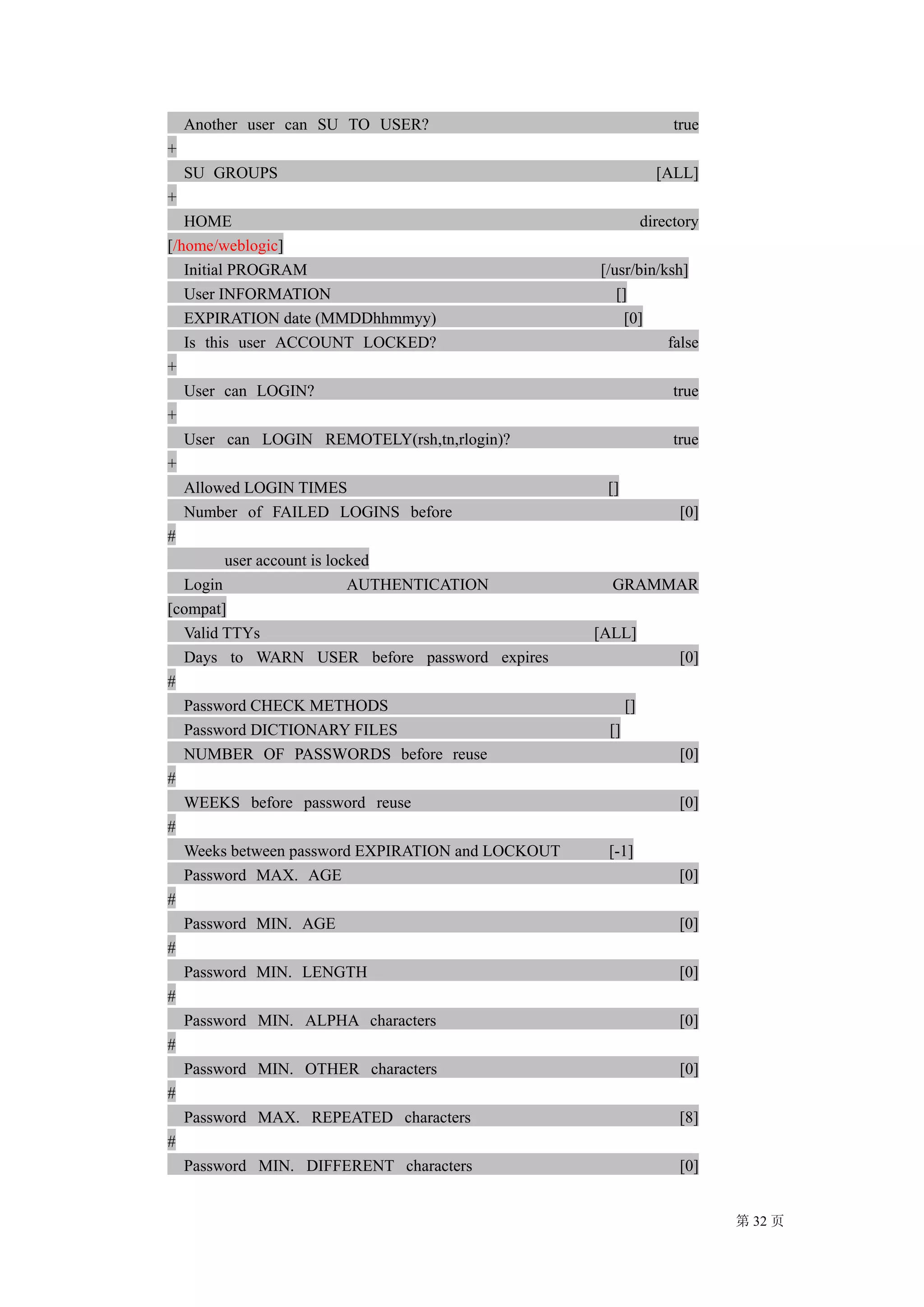 Another user can SU TO USER?                                   true
+
    SU GROUPS                                                   [ALL]
+
   HOME                                                       directory
[/home/weblogic]
   Initial PROGRAM                                 [/usr/bin/ksh]
   User INFORMATION                                   []
   EXPIRATION date (MMDDhhmmyy)                        [0]
   Is this user ACCOUNT LOCKED?                               false
+
   User can LOGIN?                                                 true
+
   User can LOGIN REMOTELY(rsh,tn,rlogin)?                         true
+
   Allowed LOGIN TIMES                              []
   Number of FAILED LOGINS before                                   [0]
#
          user account is locked
   Login                     AUTHENTICATION          GRAMMAR
[compat]
   Valid TTYs                                      [ALL]
   Days to WARN USER before password expires                        [0]
#
   Password CHECK METHODS                                []
   Password DICTIONARY FILES                        []
   NUMBER OF PASSWORDS before reuse                                 [0]
#
   WEEKS before password reuse                                      [0]
#
   Weeks between password EXPIRATION and LOCKOUT    [-1]
   Password MAX. AGE                                                [0]
#
   Password MIN. AGE                                                [0]
#
   Password MIN. LENGTH                                             [0]
#
   Password MIN. ALPHA characters                                   [0]
#
   Password MIN. OTHER characters                                   [0]
#
   Password MAX. REPEATED characters                                [8]
#
   Password MIN. DIFFERENT characters                               [0]


                                                                          第 32 页
 