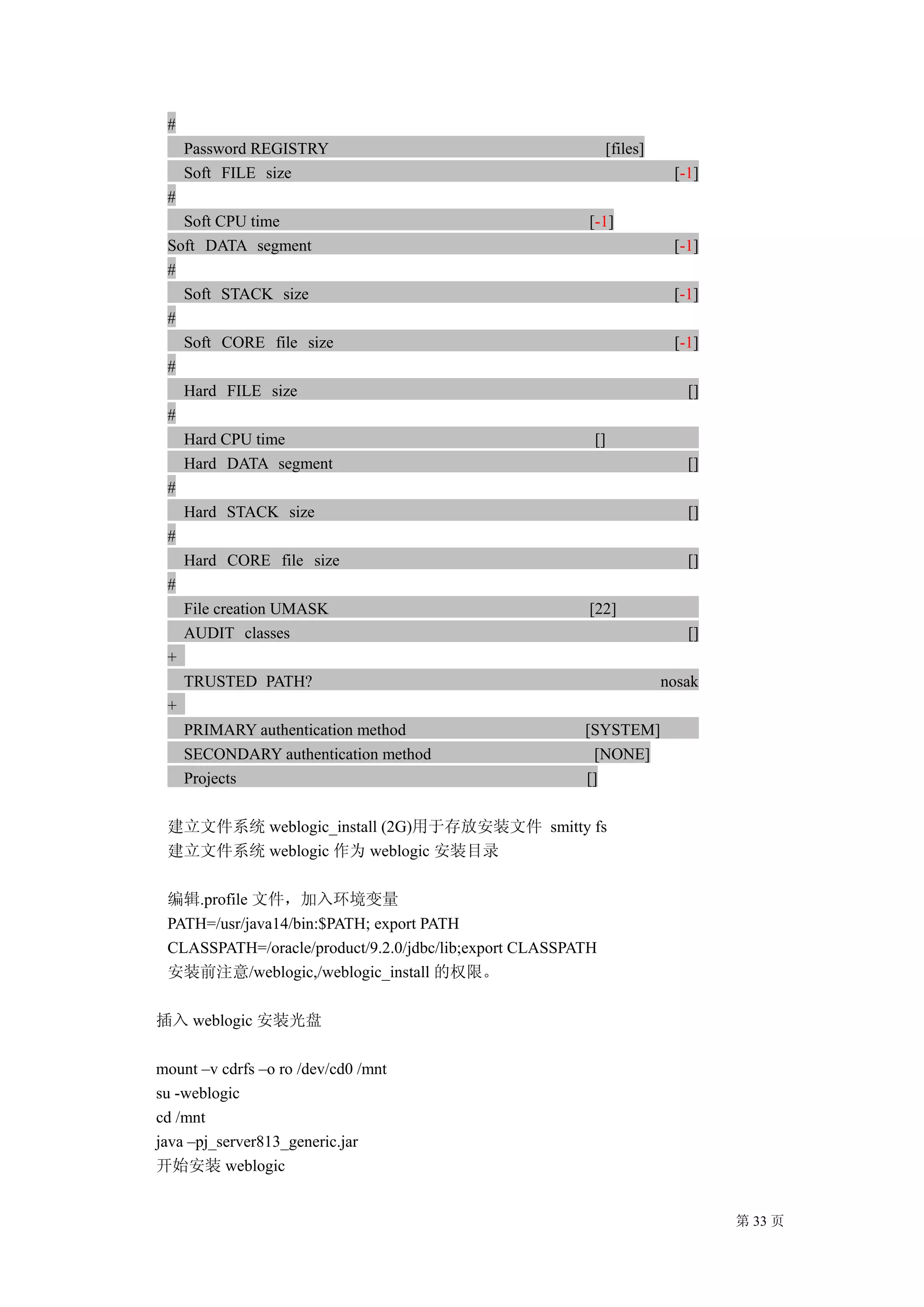 #
     Password REGISTRY                                       [files]
     Soft FILE size                                                     [-1]
 #
   Soft CPU time                                        [-1]
 Soft DATA segment                                                      [-1]
 #
   Soft STACK size                                                      [-1]
 #
   Soft CORE file size                                                  [-1]
 #
   Hard FILE size                                                         []
 #
   Hard CPU time                                         []
   Hard DATA segment                                                      []
 #
   Hard STACK size                                                        []
 #
   Hard CORE file size                                                    []
 #
   File creation UMASK                                  [22]
   AUDIT classes                                                          []
 +
   TRUSTED PATH?                                                       nosak
 +
   PRIMARY authentication method                        [SYSTEM]
   SECONDARY authentication method                       [NONE]
   Projects                                             []

 建立文件系统 weblogic_install (2G)用于存放安装文件 smitty fs
 建立文件系统 weblogic 作为 weblogic 安装目录

 编辑.profile 文件，加入环境变量
 PATH=/usr/java14/bin:$PATH; export PATH
 CLASSPATH=/oracle/product/9.2.0/jdbc/lib;export CLASSPATH
 安装前注意/weblogic,/weblogic_install 的权限。

插入 weblogic 安装光盘

mount –v cdrfs –o ro /dev/cd0 /mnt
su -weblogic
cd /mnt
java –pj_server813_generic.jar
开始安装 weblogic


                                                                               第 33 页
 