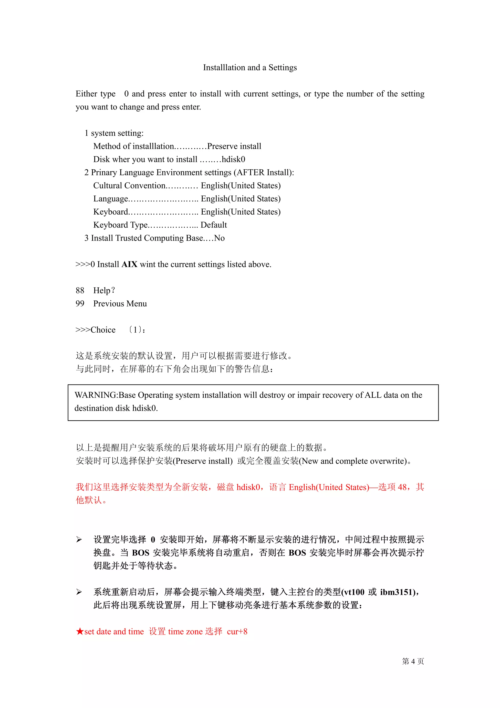 Installlation and a Settings

Either type 0 and press enter to install with current settings, or type the number of the setting
you want to change and press enter.

  1 system setting:
     Method of installlation.….….…Preserve install
     Disk wher you want to install .….…hdisk0
  2 Prinary Language Environment settings (AFTER Install):
     Cultural Convention.….….… English(United States)
     Language.….….….….….….. English(United States)
     Keyboard.….….….….….….. English(United States)
     Keyboard Type.….….….…... Default
  3 Install Trusted Computing Base.…No

>>>0 Install AIX wint the current settings listed above.

88   Help？
99   Previous Menu

>>>Choice 〔1〕：

这是系统安装的默认设置，用户可以根据需要进行修改。
与此同时，在屏幕的右下角会出现如下的警告信息：

WARNING:Base Operating system installation will destroy or impair recovery of ALL data on the
destination disk hdisk0.



以上是提醒用户安装系统的后果将破坏用户原有的硬盘上的数据。
安装时可以选择保护安装(Preserve install) 或完全覆盖安装(New and complete overwrite)。

我们这里选择安装类型为全新安装，磁盘 hdisk0，语言 English(United States)—选项 48，其
他默认。



     设置完毕选择 0 安装即开始，屏幕将不断显示安装的进行情况，中间过程中按照提示
     换盘。当 BOS 安装完毕系统将自动重启，否则在 BOS 安装完毕时屏幕会再次提示拧
     钥匙并处于等待状态。

     系统重新启动后，屏幕会提示输入终端类型，键入主控台的类型(vt100 或 ibm3151)，
     此后将出现系统设置屏，用上下键移动亮条进行基本系统参数的设置：

★set date and time 设置 time zone 选择 cur+8


                                                                                          第4页
 