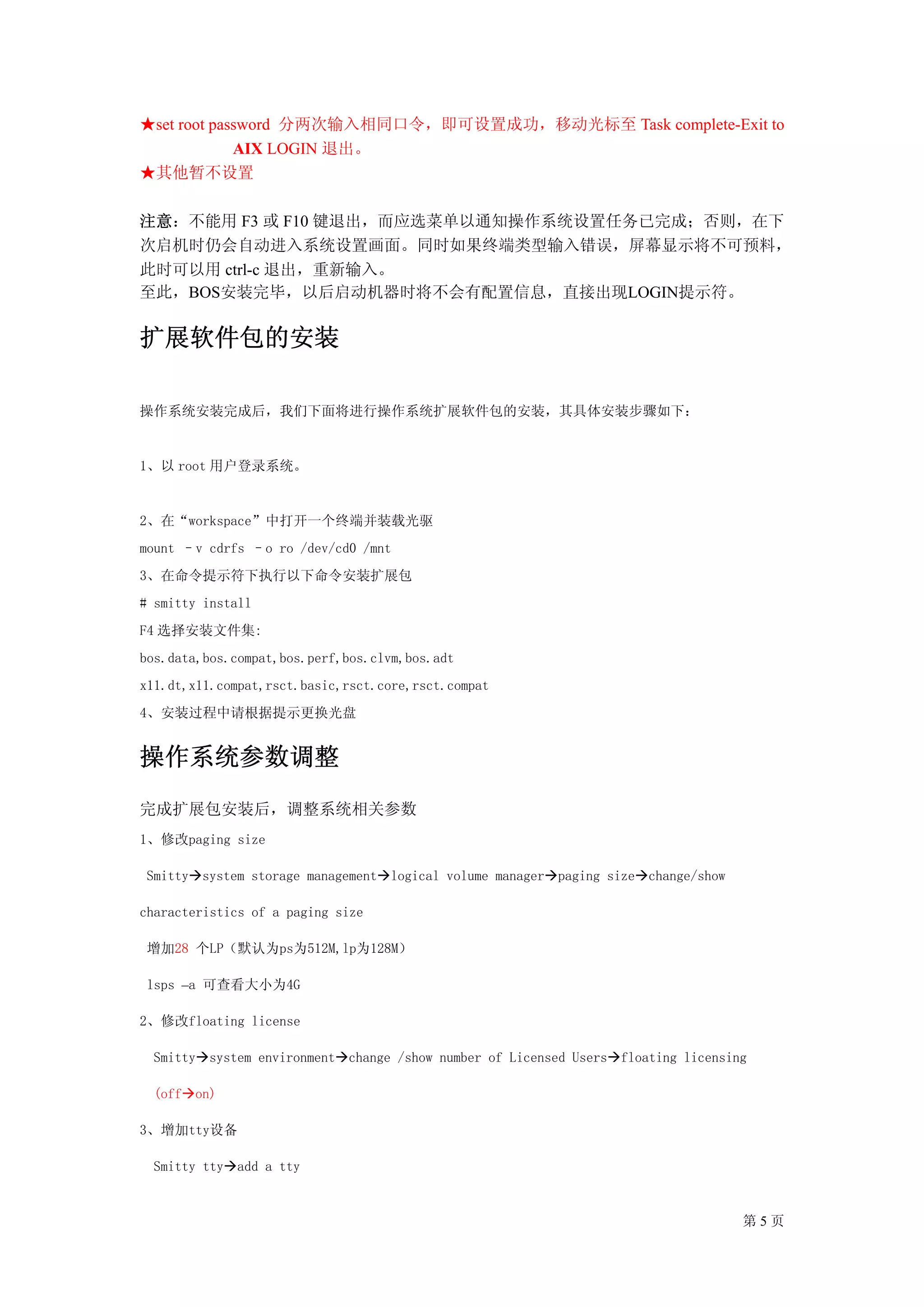 ★set root password 分两次输入相同口令，即可设置成功，移动光标至 Task complete-Exit to
             AIX LOGIN 退出。
★其他暂不设置

注意：不能用 F3 或 F10 键退出，而应选菜单以通知操作系统设置任务已完成；否则，在下
次启机时仍会自动进入系统设置画面。同时如果终端类型输入错误，屏幕显示将不可预料，
此时可以用 ctrl-c 退出，重新输入。
至此，BOS安装完毕，以后启动机器时将不会有配置信息，直接出现LOGIN提示符。

扩展软件包的安装

操作系统安装完成后，我们下面将进行操作系统扩展软件包的安装，其具体安装步骤如下：


1、以 root 用户登录系统。


2、在“workspace”中打开一个终端并装载光驱
mount –v cdrfs –o ro /dev/cd0 /mnt
3、在命令提示符下执行以下命令安装扩展包
# smitty install
F4 选择安装文件集:
bos.data,bos.compat,bos.perf,bos.clvm,bos.adt
x11.dt,x11.compat,rsct.basic,rsct.core,rsct.compat
4、安装过程中请根据提示更换光盘


操作系统参数调整
完成扩展包安装后，调整系统相关参数
1、修改paging size

 Smitty system storage management logical volume manager paging size change/show

characteristics of a paging size

 增加28 个LP（默认为ps为512M,lp为128M）

 lsps –a 可查看大小为4G

2、修改floating license

  Smitty system environment change /show number of Licensed Users floating licensing

  (off on)

3、增加tty设备

  Smitty tty add a tty


                                                                                   第5页
 