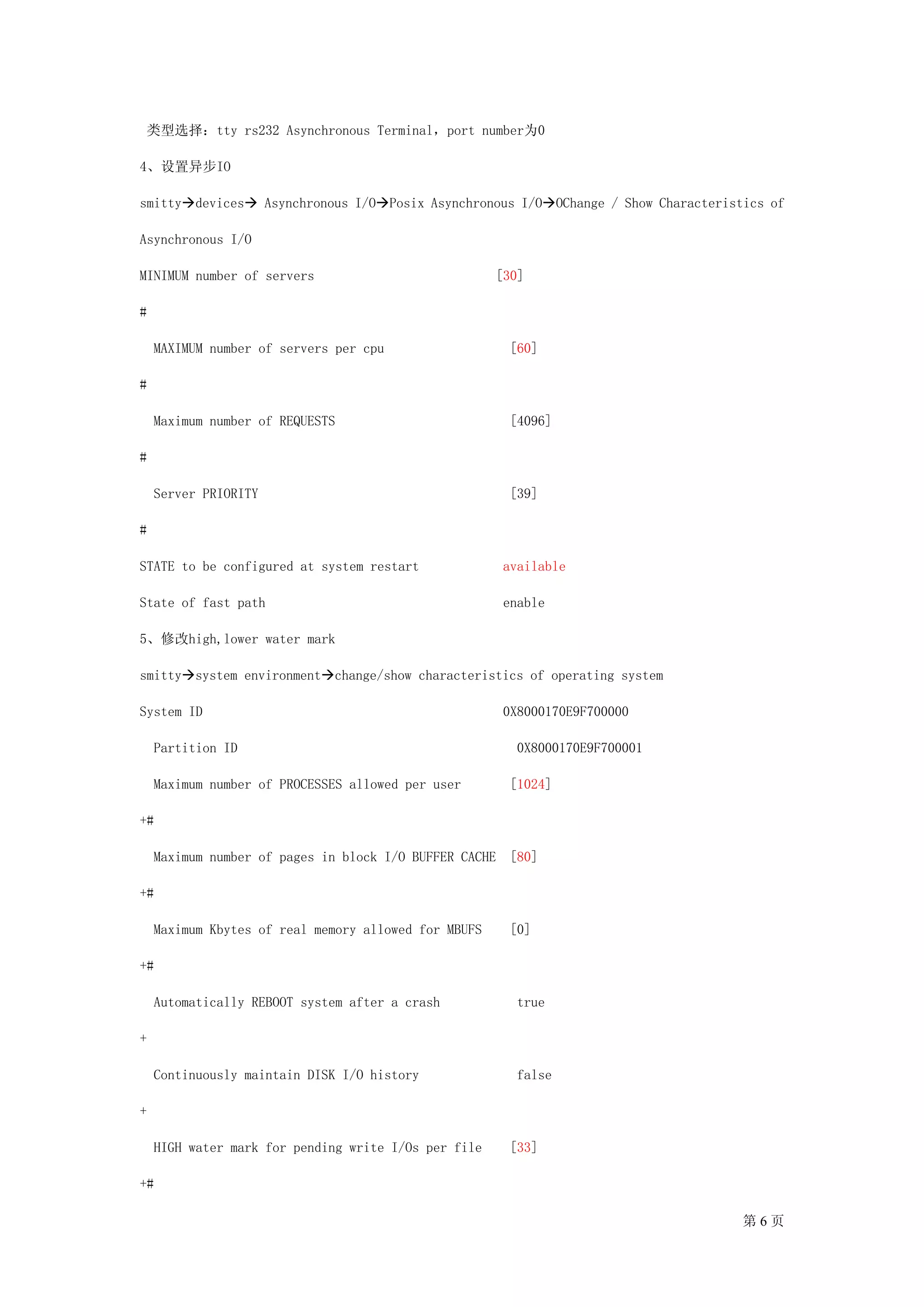 类型选择：tty rs232 Asynchronous Terminal，port number为0

4、设置异步IO

smitty devices        Asynchronous I/O Posix Asynchronous I/O OChange / Show Characteristics of

Asynchronous I/O

MINIMUM number of servers                             [30]

#

    MAXIMUM number of servers per cpu                    [60]

#

    Maximum number of REQUESTS                           [4096]

#

    Server PRIORITY                                      [39]

#

STATE to be configured at system restart                available

State of fast path                                      enable

5、修改high,lower water mark

smitty system environment change/show characteristics of operating system

System ID                                               0X8000170E9F700000

    Partition ID                                          0X8000170E9F700001

    Maximum number of PROCESSES allowed per user         [1024]

+#

    Maximum number of pages in block I/O BUFFER CACHE    [80]

+#

    Maximum Kbytes of real memory allowed for MBUFS      [0]

+#

    Automatically REBOOT system after a crash             true

+

    Continuously maintain DISK I/O history                false

+

    HIGH water mark for pending write I/Os per file      [33]

+#

                                                                                         第6页
 