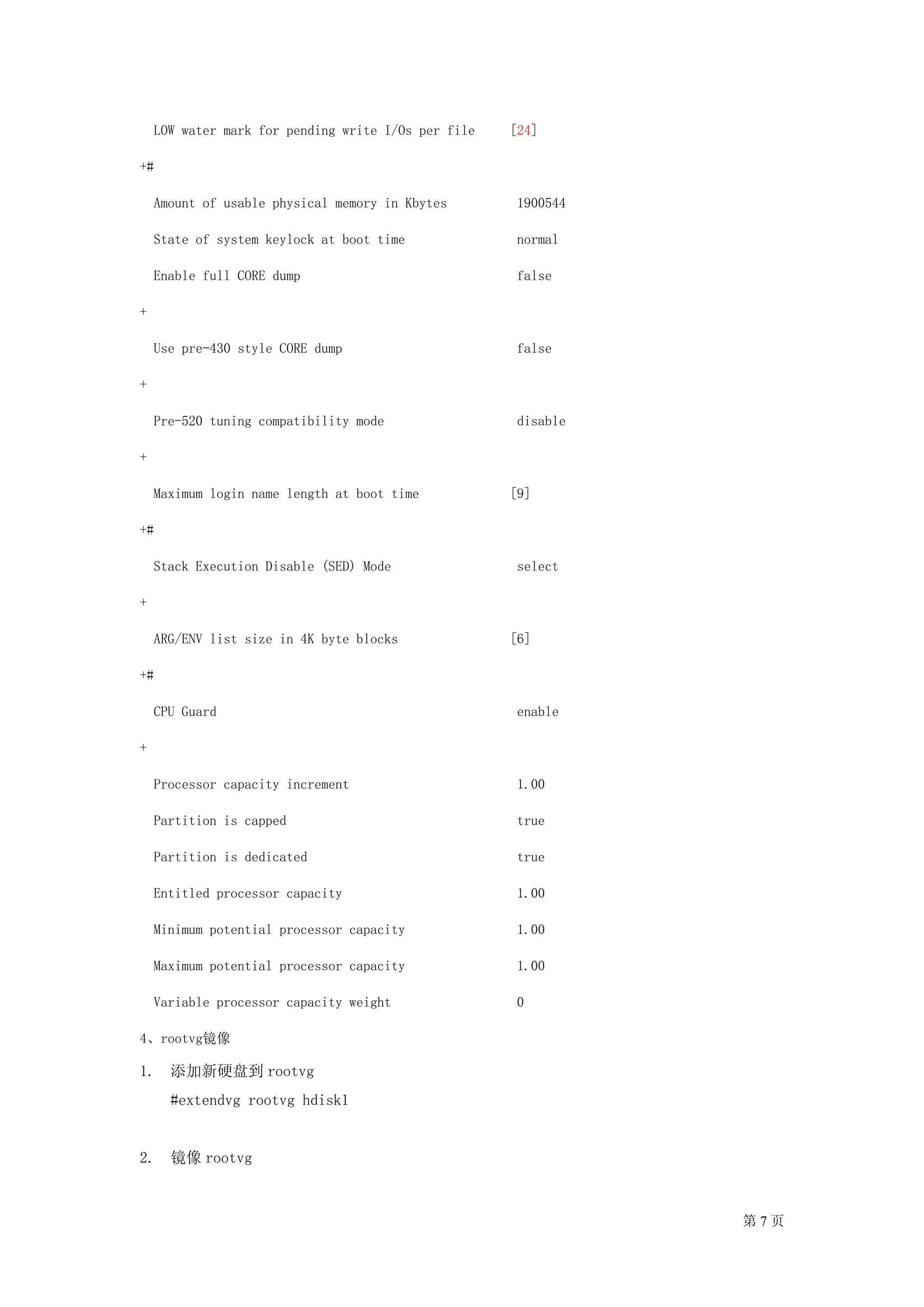 LOW water mark for pending write I/Os per file   [24]

+#

    Amount of usable physical memory in Kbytes        1900544

    State of system keylock at boot time              normal

    Enable full CORE dump                             false

+

    Use pre-430 style CORE dump                       false

+

    Pre-520 tuning compatibility mode                 disable

+

    Maximum login name length at boot time           [9]

+#

    Stack Execution Disable (SED) Mode                select

+

    ARG/ENV list size in 4K byte blocks              [6]

+#

    CPU Guard                                         enable

+

    Processor capacity increment                      1.00

    Partition is capped                               true

    Partition is dedicated                            true

    Entitled processor capacity                       1.00

    Minimum potential processor capacity              1.00

    Maximum potential processor capacity              1.00

    Variable processor capacity weight                0

4、rootvg镜像

1. 添加新硬盘到 rootvg
      #extendvg rootvg hdisk1


2. 镜像 rootvg



                                                                第7页
 