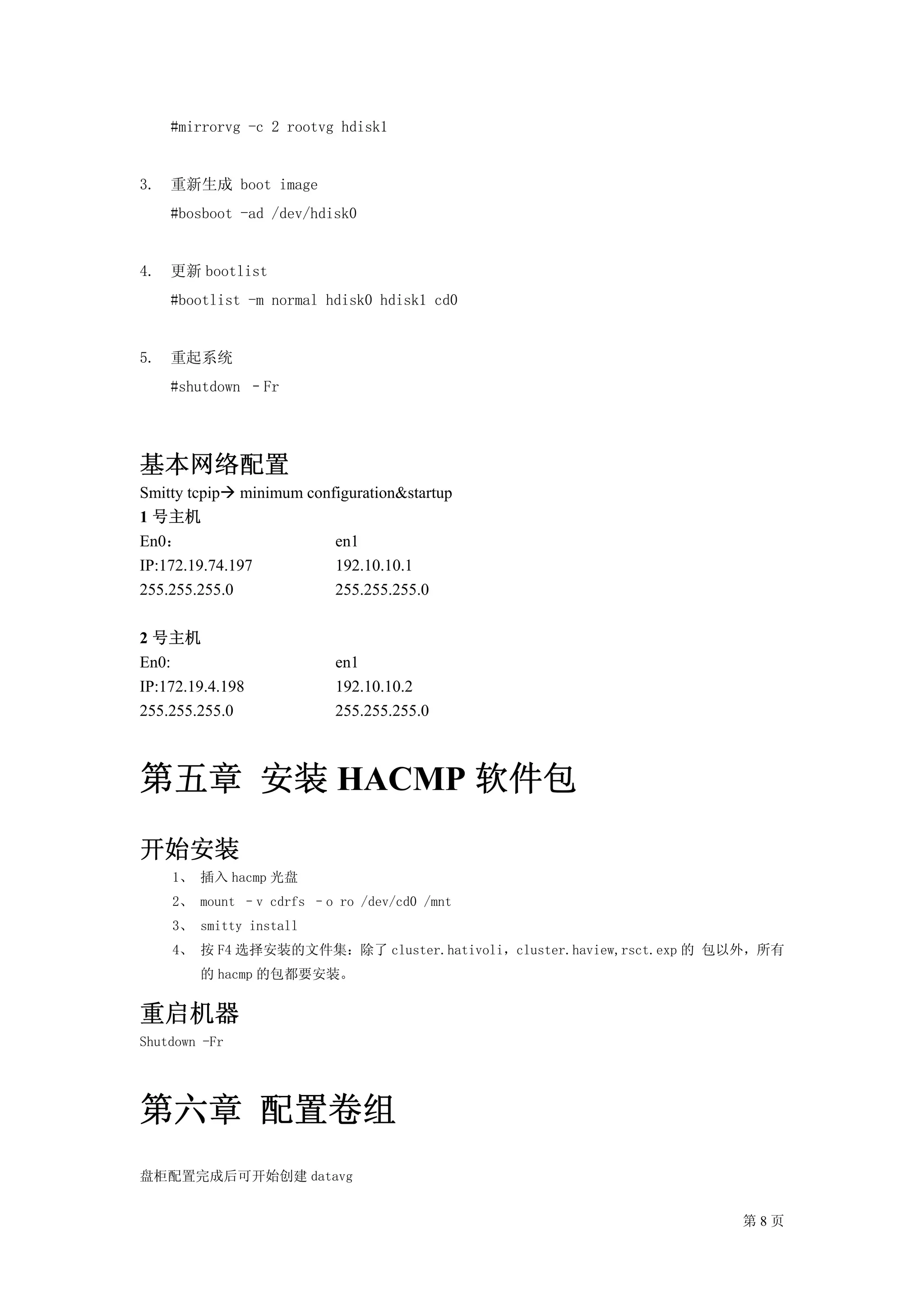 #mirrorvg -c 2 rootvg hdisk1


3. 重新生成 boot image
    #bosboot -ad /dev/hdisk0


4. 更新 bootlist
    #bootlist -m normal hdisk0 hdisk1 cd0


5. 重起系统
    #shutdown –Fr




基本网络配置
Smitty tcpip minimum configuration&startup
1 号主机
En0：                     en1
IP:172.19.74.197         192.10.10.1
255.255.255.0            255.255.255.0

2 号主机
En0:                      en1
IP:172.19.4.198           192.10.10.2
255.255.255.0             255.255.255.0



第五章 安装 HACMP 软件包
开始安装
    1、 插入 hacmp 光盘
    2、 mount –v cdrfs –o ro /dev/cd0 /mnt
    3、 smitty install
    4、 按 F4 选择安装的文件集：除了 cluster.hativoli，cluster.haview,rsct.exp 的 包以外，所有
        的 hacmp 的包都要安装。


重启机器
Shutdown -Fr




第六章 配置卷组
盘柜配置完成后可开始创建 datavg


                                                                    第8页
 