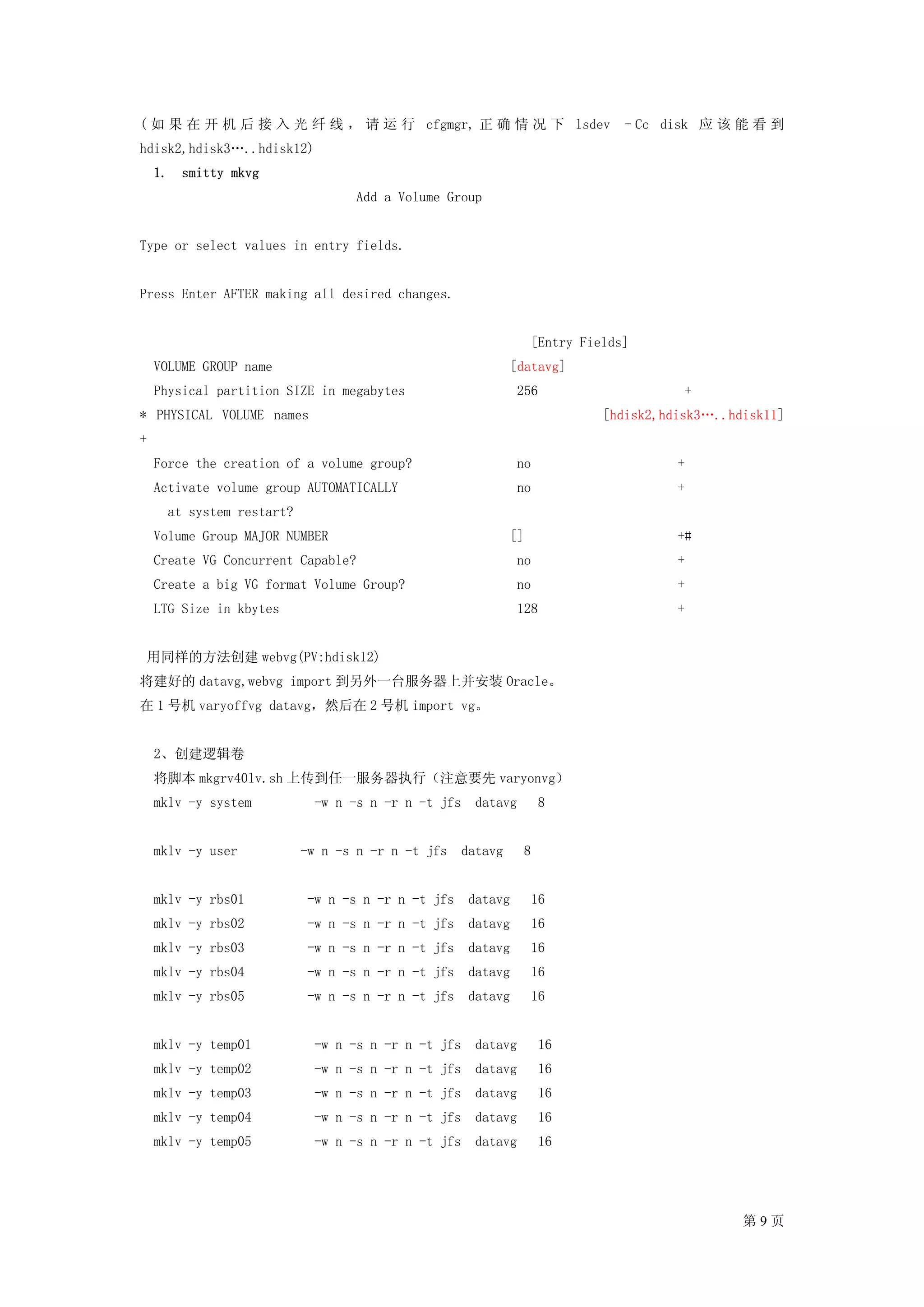 ( 如 果 在 开 机 后 接 入 光 纤 线 ， 请 运 行 cfgmgr, 正 确 情 况 下 lsdev –Cc disk 应 该 能 看 到
hdisk2,hdisk3…..hdisk12)
    1. smitty mkvg
                                   Add a Volume Group


Type or select values in entry fields.


Press Enter AFTER making all desired changes.


                                                                  [Entry Fields]
    VOLUME GROUP name                                        [datavg]
    Physical partition SIZE in megabytes                      256                      +
* PHYSICAL VOLUME names                                                     [hdisk2,hdisk3…..hdisk11]
+
    Force the creation of a volume group?                     no                      +
    Activate volume group AUTOMATICALLY                       no                      +
      at system restart?
    Volume Group MAJOR NUMBER                                []                       +#
    Create VG Concurrent Capable?                             no                      +
    Create a big VG format Volume Group?                      no                      +
    LTG Size in kbytes                                        128                     +


 用同样的方法创建 webvg(PV:hdisk12)
将建好的 datavg,webvg import 到另外一台服务器上并安装 Oracle。
在 1 号机 varyoffvg datavg，然后在 2 号机 import vg。


    2、创建逻辑卷
    将脚本 mkgrv40lv.sh 上传到任一服务器执行（注意要先 varyonvg）
    mklv -y system           -w n -s n -r n -t jfs    datavg       8


    mklv -y user           -w n -s n -r n -t jfs    datavg     8


    mklv -y rbs01           -w n -s n -r n -t jfs    datavg       16
    mklv -y rbs02           -w n -s n -r n -t jfs    datavg       16
    mklv -y rbs03           -w n -s n -r n -t jfs    datavg       16
    mklv -y rbs04           -w n -s n -r n -t jfs    datavg       16
    mklv -y rbs05           -w n -s n -r n -t jfs    datavg       16


    mklv -y temp01           -w n -s n -r n -t jfs    datavg       16
    mklv -y temp02           -w n -s n -r n -t jfs    datavg       16
    mklv -y temp03           -w n -s n -r n -t jfs    datavg       16
    mklv -y temp04           -w n -s n -r n -t jfs    datavg       16
    mklv -y temp05           -w n -s n -r n -t jfs    datavg       16




                                                                                               第9页
 