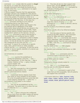 AIX QuickStart

    command. rmdev simply tells the system to forget                                           ››› This lists all devices that support that
    the device, so unless the physical device is                                               device type, not the specific parent of this
    actually removed it will simply be found and re-                                           device. See the following lsdev examples for
    created when the cfgmgr command is run again                                               methods of finding parent devices.
    (e.g. at next boot).                                                                  List all child devices of scsi1
    • Device support requires that the appropriate                                        lsdev -Cp scsi1
    packages (drivers) are installed for each device.                                     List all disks belonging to scsi1
    The default AIX install includes support for devices                                  lsdev -Cc disk -p scsi1
    not on the system. If a device is newer or a                                          Test if hdisk2 is a child device of scsi2
    minimal OS install was done then support may not                                      lsdev -Cp scsi2 -l hdisk2
    be included for new devices. In this case the                                              ››› This command will list all devices that
    cfgmgr command will flag an error that an                                                  meet the criteria of being hdisk2 and
    unsupported device has been found.                                                         belonging to scsi2. Either it will list a device
    • Device configuration options are stored in the                                           or it will not.
    pre-defined device databases of the ODM.                                              Find the location of an Ethernet adapter
    Information about actual devices are stored in the                                    lscfg -l ent1
    configured device databases of the ODM. These                                         Find device specific info of an Ethernet adapter
    configured options include instances and well as                                      lscfg -vl ent1
    configuration options to the devices / drivers.                                            ››› One key piece of device specific info
    • The lsdev command is used to list devices in                                             would be the MAC address. This command
    the predefined and configured device (ODM)                                                 works for HBAs and other addressed
    databases. The lscfg command is used to display                                            adapters. The *stat commands also tend to
    VPD (Vital Product Data) information about each                                            return addresses, often formatted in a more
    device. To find all devices the system knows or                                            readable manner. See the next example for
    has configured at one time use the lsdev                                                   an HBA / with the grep command to isolate
    command. To search for a device by a specific                                              the address.
    type, class, parent device or other complex                                           Find the WWN of the fcs0 HBA adapter
    criteria use the lsdev command. To find the serial                                    lscfg -vl fcs0 | grep Network
    number or device specific identifier of a device use                                  Get statistics and extended information on HBA
    the lscfg command.                                                                    fcs0
                                                                                          fcstat fcs0
    List all devices on a system                                                               ››› Similar *stat commands exist for
    lsdev                                                                                      numerous types of devices such as entstat,
          ››› lsdev queries the predefined or                                                  ibstat, tokstat, fddistat, etc..
          configured databases using the -P and -C                                        List all MPIO paths for hdisk0
          flags respectively. In this case the -C flag is                                 lspath -l hdisk0
          implied. Addition of the -H option includes                                     Temporarily change console output to /cons.out
          column header info.                                                             swcons /cons.out
    List all disk devices on a system                                                          ››› Use swcons to change back.
    lsdev -Cc disk                                                                        Find the slot of a PCI Ethernet adapter
          ››› See next example for a list of potential                                    lsslot -c pci -l ent0
          classes as arguments to the -c option.                                               ››› The lsslot command is used to find
    List all customized device classes                                                         cards that are hot-swappable. Not all systems
    lsdev -Cr class                                                                            will support this command.
          ››› Customized device classes mean that
          they exist (or have existed) on the system.                                     ◊ Command reference: lsdev, lsparent, lscfg,
          For a list of predefined devices (ones that AIX                                 lsattr, chdev, rmdev, cfgmgr, lscons, swcons,
          could support) change the -C option for -P.
                                                                                          fcstat, entstat, ibstat, getconf getconf, lsslot,
    List locations of all hdisks in the system
                                                                                          drslot
    lscfg -l 'hdisk*'
          ››› This can be accomplished via the lsdev
          command. The point here is to show the use
          of wildcards in a lscfg option.
    Remove hdisk5
    rmdev -dl hdisk5
          ››› The -d option removes the configured
          device entry from the ODM. Unless the device
          is physically removed, cfgmgr will bring it
          back.

http://www.tablespace.net/quicksheet/aix-quickstart.html (10 of 24)11/3/2009 8:35:23 AM
 