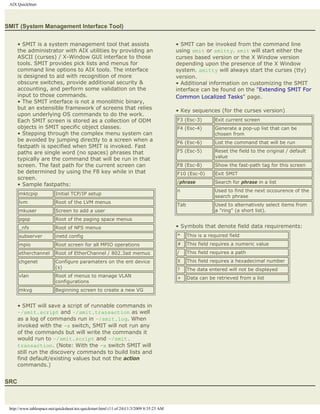 AIX QuickStart




SMIT (System Management Interface Tool)


      • SMIT is a system management tool that assists                                      • SMIT can be invoked from the command line
      the administrator with AIX utilities by providing an                                 using smit or smitty. smit will start either the
      ASCII (curses) / X-Window GUI interface to those                                     curses based version or the X Window version
      tools. SMIT provides pick lists and menus for                                        depending upon the presence of the X Window
      command line options to AIX tools. The interface                                     system. smitty will always start the curses (tty)
      is designed to aid with recognition of more                                          version.
      obscure switches, provide additional security &                                      • Additional information on customizing the SMIT
      accounting, and perform some validation on the                                       interface can be found on the "Extending SMIT For
      input to those commands.                                                             Common Localized Tasks" page.
      • The SMIT interface is not a monolithic binary,
      but an extensible framework of screens that relies                                   • Key sequences (for the curses version)
      upon underlying OS commands to do the work.
      Each SMIT screen is stored as a collection of ODM                                    F3 (Esc-3)        Exit current screen
      objects in SMIT specific object classes.                                             F4 (Esc-4)        Generate a pop-up list that can be
      • Stepping through the complex menu system can                                                         chosen from
      be avoided by jumping directly to a screen when a                                    F6 (Esc-6)        List the command that will be run
      fastpath is specified when SMIT is invoked. Fast
      paths are single word (no spaces) phrases that                                       F5 (Esc-5)        Reset the field to the original / default
                                                                                                             value
      typically are the command that will be run in that
      screen. The fast path for the current screen can                                     F8 (Esc-8)        Show the fast-path tag for this screen
      be determined by using the F8 key while in that                                      F10 (Esc-0)       Exit SMIT
      screen.
                                                                                           /phrase           Search for phrase in a list
      • Sample fastpaths:
                                                                                           n                 Used to find the next occourence of the
      mktcpip             Initial TCP/IP setup
                                                                                                             search phrase
      lvm                 Root of the LVM menus
                                                                                           Tab               Used to alternatively select items from
      mkuser              Screen to add a user                                                               a "ring" (a short list).
      pgsp                Root of the paging space menus
      _nfs                Root of NFS menus                                                • Symbols that denote field data requirements:
      subserver           inetd config                                                     *     This is a required field
      mpio                Root screen for all MPIO operations                              #     This field requires a numeric value
      etherchannel        Root of EtherChannel / 802.3ad memus                             /     This field requires a path
      chgenet             Configure paramaters on the ent device                           X     This field requires a hexadecimal number
                          (s)                                                              ?     The data entered will not be displayed
      vlan                Root of menus to manage VLAN                                     +     Data can be retrieved from a list
                          configurations
      mkvg                Beginning screen to create a new VG


      • SMIT will save a script of runnable commands in
      ~/smit.script and ~/smit.transaction as well
      as a log of commands run in ~/smit.log. When
      invoked with the -x switch, SMIT will not run any
      of the commands but will write the commands it
      would run to ~/smit.script and ~/smit.
      transaction. (Note: With the -x switch SMIT will
      still run the discovery commands to build lists and
      find default/existing values but not the action
      commands.)


SRC



 http://www.tablespace.net/quicksheet/aix-quickstart.html (11 of 24)11/3/2009 8:35:23 AM
 