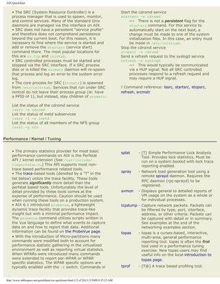 AIX QuickStart


     • The SRC (System Resource Controller) is a                                           Start the cdromd service
     process manager that is used to spawn, monitor,                                       startsrc -s cdromd
     and control services. Many of the standard Unix                                            ››› There is not a persistent flag for the
     daemons are managed via this interface on AIX.                                             startsrc command. For this service to
     • SRC does not have a persistent "service profile"                                         automatically start on the next boot, a
     and therefore does not comprehend persistence                                              change must be made to one of the system
     beyond the current boot. For this reason, it is                                            initialization files. In this case, an entry must
     necessary to find where the service is started and                                         be made in /etc/initttab.
     add or remove the startsrc (service start)                                            Stop the cdromd service
     command there. The most popular locations for                                         stopsrc -s cdromd
     this are rc.tcp and inittab.                                                          Send a refresh request to the syslogd service
     • SRC controlled processes must be started and                                        refresh -s syslogd
     stopped via the SRC interface. If a SRC process                                            ››› This would typically be communicated
     dies or is killed the srcmstr daemon will re-spawn                                         via a HUP signal. Not all SRC controlled
     that process and log an error to the system error                                          processes respond to a refresh request and
     log.                                                                                       may require a HUP signal.
     • The core process for SRC (srcmstr) is spawned
     from /etc/initttab. Services that run under SRC                                       ◊ Command reference: lssrc, startsrc, stopsrc,
     control do not leave their process group (ie: have                                    refresh, srcmstr
     a PPID of 1), but instead, stay children of srcmstr.

     List the status of the cdromd service
     lssrc -s cdromd
     List the status of inetd subservices
     lssrc -l -s inetd
     List the status of all members of the NFS group
     lssrc -g nfs


Performance / Kernel / Tuning


     • The primary statistics provider for most basic                                      splat     - [T] Simple Performance Lock Analysis
     performance commands on AIX is the Perfstat                                                       Tool. Provides lock statistics. Must be
     API / kernel extension (See /usr/include/                                                         run on a system booted with lock trace
     libperfstat.h.) This API supports most non-                                                       reporting enabled.
     trace based performance related tools.
                                                                                           spray     - Network load generation tool using a
     • The trace-based tools (denoted by a "T" in the
                                                                                                       remote sprayd daemon. Requires the
     list below) utilize the trace facility. These tools
                                                                                                       RPC daemon (rpc-sprayd) to be
     generate significantly more detail than the
                                                                                                       registered.
     perfstat based tools. Unfortunately the level of
     detail provided by these tools comes at the                                           svmon     - Displays general to detailed reports of
     expense of performance. Caution should be used                                                    VM usage on the system as a whole or
     when running these tools on a production system.                                                  for individual processes.
     • AIX 6.1 introduced probevue, a lightweight                                          tcpdump - Capture network packets. Packets can
     dynamic trace facility that provides trace-like                                                 be filtered by type, port, interface,
     insight but with a minimal performance impact.                                                  address, or other criteria. Packets can
     The probevue command utilizes scripts written in                                                be captured with detail or in summary.
     the Vue language to define what events to capture                                               See examples at the end of the
     data on and how to report that data. Additional                                                 networking examples section.
     information can be found on the ProbeVue page.                                        topas     - topas is a curses-based, interactive,
     • With the introduction of Micro-partitions many                                                  multi-area, general performance
     commands were modified both to account for                                                        reporting tool. topas is often the first
     performance statistic gathering in the virtualized                                                tool used in a performance tuning
     environment as well as reporting virtual statistics.                                              exercise. New topas users may find
     When WPARs were introduced many commands                                                          useful info on the local introduction to
     were extended to report per-WPAR or WPAR                                                          topas page.
     specific statistics. The WPAR specific options are
     typically enabled with the -@ switch. Commands in                                     tprof     - [T@] A trace based profiling tool.


 http://www.tablespace.net/quicksheet/aix-quickstart.html (12 of 24)11/3/2009 8:35:23 AM
 