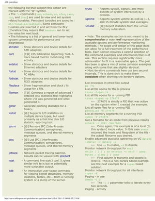 AIX QuickStart

    the following list that support this option are                                       truss    - Reports syscall, signals, and most
    marked with the "@" symbol.                                                                      aspects of system interaction by a
    • The *o commands (vmo, schedo, no, nfso, raso,                                                  process.
    ioo, and lvmo) are used to view and set system
                                                                                          uptime   - Reports system uptime as well as 1, 5,
    related tunables. Persistent tunables are saved in /
                                                                                                     and 15 minute system load averages.
    etc/tunables/nextboot. Some persistent
    tunables are inserted in and set from the BLV                                         vmstat   - [@] Report statistics from the virtual
    (therefore they require that bosboot run to set                                                  memory subsystem.
    the value for next boot.
    • The following is a list of general and lower-level                                  • Note: The examples section is not meant to be
    system commands for performance and                                                   comprehensive or even well representative of the
    diagnostics:                                                                          available options and performance monitoring
    atmstat        - Show statistics and device details for                               methods. The scope and design of this page does
                     ATM adapters                                                         not allow for a full treatment of the performance
                                                                                          tools. Each section requires a careful selection of
    curt           - [T@] CPU Utilization Reporting Tool. A                               the command examples and information that is of
                     trace based tool for monitoring CPU                                  use. This section requires significantly more
                     activity.                                                            abbreviation to fit in a reasonable space. The goal
    entstat        - Show statistics and device details for                               has been to give a mix of some common examples
                     Ethernet adapters                                                    along with some that are slightly atypical.
    fcstat         - Show statistics and device details for                               • Most iterative commands here use two second
                     FC HBAs                                                              intervals. This is done only to make them
                                                                                          consistent when showing the iterative options.
    fddistat       - Show statistics and device details for
                     FDDI adapters
                                                                                          List processes in ptree-like output
    fileplace - Show fragmentation and block / fs                                         ps -T1
                usage for a file.                                                         List all file opens for the ls process
    filemon        - [T@] Generate a report of advanced /                                 truss -topen ls
                     detailed disk statistics that highlights                             List all file opens for a running PID
                     where I/O was generated and what                                     truss -topen -p 274676
                     generated it.                                                             ››› 274676 is simply a PID that was active
                                                                                               on the system when I created the example.
    gprof          - Generate profiling statistics for a
                                                                                          List all open files for a running PID
                     binary.
                                                                                          procfiles -n 274676
    iostat         - [@] Supports I/O statistics on                                       List all memory segments for a running PID
                     multiple device types, but used                                      svmon -P 274676
                     primarily as a first line disk I/O                                   Get a filename for an inode from previous results
                     statistic reporting tool.                                            ncheck -i 1041 /dev/hd4
    ipcrm          - [@] Remove IPC (InterProcess                                              ››› Once again, this example is of a local (to
                     Communication) semaphores,                                                this system) inode value. In this case svmon
                     message queues, and shared memory                                         returned the inode and filesystem of the file -
                     segments                                                                  the actual filename was desired.
    ipcs           - [@] List IPC (InterProcess                                           Enable advanced statistics gathering on VG datavg
                     Communication) semaphores,                                           lvmstat -v datavg -e
                     message queues, and shared memory                                         ››› Use -e to enable, -d to disable.
                     segments                                                             Monitor network throughput for ent0
                                                                                          while [ 1 ] ; do entstat -r ent0 | grep
    iptrace        - Network packet tracing daemon.
                                                                                          Bytes ; sleep 2 ; done
                     Results can be viewed with ipreport
                                                                                               ››› First column is transmit and second is
    istat          - A command line stat() tool. It gives                                      receive. This is a non-curses based example,
                     similar info to ls but in potentially                                     see the next example for a topas based
                     more scriptable output.                                                   solution.
    kdb            - An interactive user-space command                                    Monitor network throughput for all interfaces
                     for viewing kernel structures, memory                                topas -E
                     locations, tables, etc... from a running                             Paging - in use
                     system or a dump of the kernel.                                      svmon -i 2
                                                                                               ››› The -i 2 parameter tells to iterate every
                                                                                               two seconds.
                                                                                          Paging - activity


http://www.tablespace.net/quicksheet/aix-quickstart.html (13 of 24)11/3/2009 8:35:23 AM
 