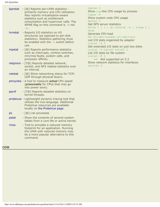 AIX QuickStart


     lparstat       - [@] Reports per-LPAR statistics -                                    vmstat 2
                      primarily memory and CPU utilization.                                Show top-like CPU usage by process
                      Also reports virtualization-aware                                    topas -P
                      statistics such as entitlement                                       Show system wide CPU usage
                      consumption and hypervisor calls. The                                mpstat 2
                      WPAR flag on this command is -W not                                  Get NFS server statistics
                      -@.                                                                  while [ 1 ] ; do nfsstat -s ; sleep 2 ;
                                                                                           done
     lvmstat        - Reports I/O statistics on VG                                         Generate CPU load
                      structures (as opposed to per-disk                                   dd if=/dev/random of=/dev/null
                      statistics). Statistics gathering must                               List I/O stats organized by adapter
                      be enabled with the -e switch before                                 iostat -a 2
                      use.                                                                 Get extended I/O stats on just two disks
     mpstat         - [@] Reports performance statistics                                   iostat -D hdisk0 hdisk1 2
                      such as interrupts, context switches,                                List I/O stats by file system
                      min/maj faults, system calls, and                                    iostat -F 2
                      processor affinity.                                                        ››› Not supported on 5.3
     netpmon - [T@] Reports detailed network,                                              Show network statistics for interfaces
               socket, and NFS related statistics over                                     netstat 2
               an interval.
     netstat        - [@] Show networking status for TCP/
                      UDP through physical layers.
     pmcycles - A tool to measure actual CPU speed
                (presumably for CPUs that may go
                into power save).
     pprof          - [T@] Reports detailed statistics on
                      kernel threads.
     probevue - Lightweight dynamic tracing tool that
                utilizes the Vue language. Additional
                ProbeVue resources are available
                locally on the ProbeVue page.
     ps             - [@] List processes
     pstat          - Show the contents of several system
                      tables from a core file or active kernel.
     rmss           - Tool to simulate a reduced memory
                      footprint for an application. Running
                      the LPAR with reduced memory may
                      be a more popular alternative to this
                      command.


ODM




 http://www.tablespace.net/quicksheet/aix-quickstart.html (14 of 24)11/3/2009 8:35:23 AM
 