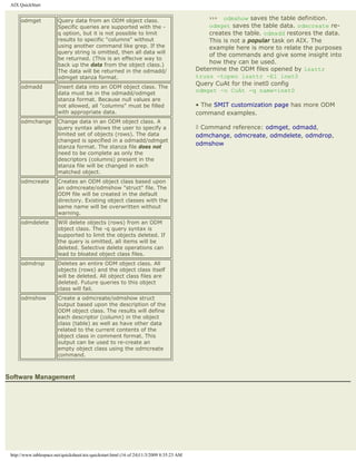 AIX QuickStart


      odmget            Query data from an ODM object class.                                   ››› odmshow saves the table definition.
                        Specific queries are supported with the -                              odmget saves the table data. odmcreate re-
                        q option, but it is not possible to limit                              creates the table. odmadd restores the data.
                        results to specific "columns" without                                  This is not a popular task on AIX. The
                        using another command like grep. If the                                example here is more to relate the purposes
                        query string is omitted, then all data will
                                                                                               of the commands and give some insight into
                        be returned. (This is an effecive way to
                        back up the data from the object class.)
                                                                                               how they can be used.
                        The data will be returned in the odmadd/                           Determine the ODM files opened by lsattr
                        odmget stanza format.                                              truss -topen lsattr -El inet0
                                                                                           Query CuAt for the inet0 config
      odmadd            Insert data into an ODM object class. The
                        data must be in the odmadd/odmget
                                                                                           odmget -o CuAt -q name=inet0
                        stanza format. Because null values are
                        not allowed, all "columns" must be filled                          • The SMIT customization page has more ODM
                        with appropriate data.                                             command examples.
      odmchange         Change data in an ODM object class. A
                        query syntax allows the user to specify a                          ◊ Command reference: odmget, odmadd,
                        limited set of objects (rows). The data                            odmchange, odmcreate, odmdelete, odmdrop,
                        changed is specified in a odmadd/odmget
                                                                                           odmshow
                        stanza format. The stanza file does not
                        need to be complete as only the
                        descriptors (columns) present in the
                        stanza file will be changed in each
                        matched object.
      odmcreate         Creates an ODM object class based upon
                        an odmcreate/odmshow "struct" file. The
                        ODM file will be created in the default
                        directory. Existing object classes with the
                        same name will be overwritten without
                        warning.
      odmdelete         Will delete objects (rows) from an ODM
                        object class. The -q query syntax is
                        supported to limit the objects deleted. If
                        the query is omitted, all items will be
                        deleted. Selective delete operations can
                        lead to bloated object class files.
      odmdrop           Deletes an entire ODM object class. All
                        objects (rows) and the object class itself
                        will be deleted. All object class files are
                        deleted. Future queries to this object
                        class will fail.
      odmshow           Create a odmcreate/odmshow struct
                        output based upon the description of the
                        ODM object class. The results will define
                        each descriptor (column) in the object
                        class (table) as well as have other data
                        related to the current contents of the
                        object class in comment format. This
                        output can be used to re-create an
                        empty object class using the odmcreate
                        command.



Software Management




 http://www.tablespace.net/quicksheet/aix-quickstart.html (16 of 24)11/3/2009 8:35:23 AM
 