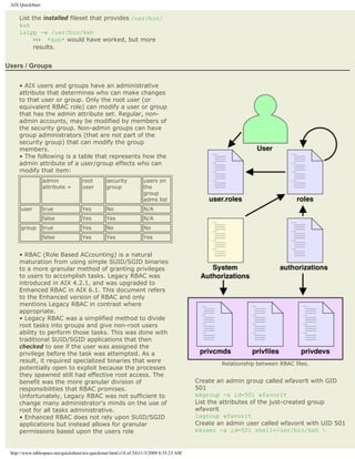 AIX QuickStart

     List the installed fileset that provides /usr/bin/
     ksh
     lslpp -w /usr/bin/ksh
           ››› *ksh* would have worked, but more
           results.


Users / Groups


     • AIX users and groups have an administrative
     attribute that determines who can make changes
     to that user or group. Only the root user (or
     equivalent RBAC role) can modify a user or group
     that has the admin attribute set. Regular, non-
     admin accounts, may be modified by members of
     the security group. Non-admin groups can have
     group administrators (that are not part of the
     security group) that can modify the group
     members.
     • The following is a table that represents how the
     admin attribute of a user/group effects who can
     modify that item:
                  admin              root        security           users on
                  attribute =        user        group              the
                                                                    group
                                                                    adms list
      user        true               Yes         No                 N/A
                  false              Yes         Yes                N/A
      group       true               Yes         No                 No
                  false              Yes         Yes                Yes


     • RBAC (Role Based ACcounting) is a natural
     maturation from using simple SUID/SGID binaries
     to a more granular method of granting privileges
     to users to accomplish tasks. Legacy RBAC was
     introduced in AIX 4.2.1, and was upgraded to
     Enhanced RBAC in AIX 6.1. This document refers
     to the Enhanced version of RBAC and only
     mentions Legacy RBAC in contrast where
     appropriate.
     • Legacy RBAC was a simplified method to divide
     root tasks into groups and give non-root users
     ability to perform those tasks. This was done with
     traditional SUID/SGID applications that then
     checked to see if the user was assigned the
     privilege before the task was attempted. As a
     result, it required specialized binaries that were                                            Relationship between RBAC files.
     potentially open to exploit because the processes
     they spawned still had effective root access. The
     benefit was the more granular division of                                             Create an admin group called wfavorit with GID
     responsibilities that RBAC promises.                                                  501
     Unfortunately, Legacy RBAC was not sufficient to                                      mkgroup -a id=501 wfavorit
     change many administrator's minds on the use of                                       List the attributes of the just-created group
     root for all tasks administrative.                                                    wfavorit
     • Enhanced RBAC does not rely upon SUID/SGID                                          lsgroup wfavorit
     applications but instead allows for granular                                          Create an admin user called wfavorit with UID 501
     permissions based upon the users role                                                 mkuser -a id=501 shell=/usr/bin/ksh 


 http://www.tablespace.net/quicksheet/aix-quickstart.html (18 of 24)11/3/2009 8:35:23 AM
 