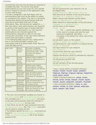 AIX QuickStart

    membership and only the permissions required to                                       home=/home/wfavorit pgrp=wfavorit 
    complete the task. The kernel only allows                                             wfavorit
    authorizations to non-root users for very specific                                    Set the password for user wfavorit (run as
    actions instead of relying on the application code                                    privileged user)
    to grant that access.                                                                 pwdadm wfavorit ←or¡ passwd wfavorit
    • A user is assigned a role that aligns with an                                       Add wfavorit as member of the security group
    administrative task such as the ability to restart                                    chgrpmem -m + wfavorit security
    (or shutdown) the system. The role is a grouping                                      Make a group with wfavorit as the admin
    method that defines all authorizations that are                                       mkgroup adms=wfavorit favorite
    required to accomplish that type of task.                                             Make wfavorit an administrator of the proj group
    Commands, files, and devices are added to priv*                                       chgrpmem -a + wfavorit proj
    files that define what authorizations are required                                    List all users on the system
    to perform that specific task or access that file /                                   lsuser -a ALL
    device. When a command is run, the required                                                 ››› The -a switch lists specific attributes, but
    authorizations are checked against the                                                      in this case it is empty and only the user
    authorizations assigned to roles for the user                                               names are displayed. See other lsuser
    running the command. If the user lacks sufficient                                           examples in this section for other uses of the
    access then permission is denied.                                                           -a switch.
    • The following table lists the key configuration                                     List all admin users on the system
    files in the Enhanced RBAC system, the                                                lsuser -a admin ALL | grep =true
    commands used to access/modify those files and                                        List attributes for user wfavorit in a stanza format
    what the files are for.                                                               lsuser -f wfavorit
     user.roles            chuser          Provides a mapping                             List login history for user wfavorit
                           mkuser          between existing users                         last wfavorit
                           lsuser          and existing roles - both                      List the fsize ulimit for user wfavorit
                                           of which are defined                           lsuser -a fsize wfavorit
                                           elsewhere.                                     Change the file size ulimit to unlimited for wfavorit
     roles                 chrole          Defines roles as either a                      chuser fsize=-1 wfavorit
                           mkrole          group of authorizations or                     List all groups and their IDs
                           lsrole          of sub-roles.                                  lsgroup -a id ALL
                           rmrole                                                         List all members of the favorite group
     authorizations        mkauth          Defines user created                           chgrpmem favorite
                           chauth          authorizations. System
                           lsauth          authorizations are defined                     ◊ User / Group admin command reference:
                           rmauth          elsewhere.                                     mkuser, chuser, rmuser, lsuser, pwdadm,
     privcmds              setsecattr      Lists all authorizations                       mkgroup, chgroup, rmgroup, lsgroup, chgrpmem,
                           lssecattr       that are required for a                        usrck, grpck, pwdck
                           rmsecattr       command to complete its
                                           task.                                          ◊ RBAC command reference: setkst, chrole,
                                                                                          mkrole, lsrole, rmrole, mkauth, chauth, lsauth,
     privfiles             setsecattr      Lists all authorizations
                           lssecattr       that are required to read                      rmauth, ckauth, setsecattr, lssecattr, rmsecattr
                           rmsecattr       or write to a file.                            ◊ User command reference: users, w, who,
     privdevs              setsecattr      Lists all authorizations                       whoami, whodo, id, chsh, passwd, setgroups,
                           lssecattr       that are required to read                      ulimit, setsenv, last, finger
                           rmsecattr       or write to a device.


    • The user environmental variables are stored in /
    etc/environment and /etc/security/environ.
    The variables set in /etc/environment are given
    to all users and processes while the settings in /
    etc/security/environ are per-user.
    • User limits are set for login processes from the /
    etc/security/limits file. The chuser command
    can be used to modify this file.
    • The default options for the mkuser command are
    stored in /usr/lib/security/mkuser.default.
    • The /etc/security/passwd file is the shadow
    password file.


http://www.tablespace.net/quicksheet/aix-quickstart.html (19 of 24)11/3/2009 8:35:23 AM
 