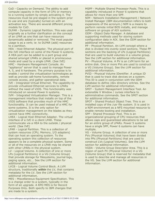 AIX QuickStart


    CoD - Capacity on Demand. The ability to add                                         MSPP - Multiple Shared Processor Pools. This is a
    compute capacity in the form of CPU or memory                                        capability introduced in Power 6 systems that
    to a running system by simply activating it. The                                     allows for more than one SPP.
    resources must be pre-staged in the system prior                                     NIM - Network Installation Management / Network
    to use and are (typically) turned on with an                                         Install Manager (IBM documentation refers to both
    activation key. There are several different pricing                                  expansions of the acronym.) NIM is a means to
    models for CoD.                                                                      perform remote initial BOS installs, and manage
    DLPAR - Dynamic Logical Partition. This was used                                     software on groups of AIX systems.
    originally as a further clarification on the concept                                 ODM - Object Data Manager. A database and
    of an LPAR as one that can have resources                                            supporting methods used for storing system
    dynamically added or removed. The most popular                                       configuration data in AIX. See the ODM section for
    usage is as a verb; ie: to DLPAR (add) resources                                     additional information.
    to a partition.                                                                      PP - Physical Partition. An LVM concept where a
    HEA - Host Ethernet Adapter. The physical port of                                    disk is divided into evenly sized sections. These PP
    the IVE interface on some of the Power 6 systems.                                    sections are the backing of LPs (Logical Partitions)
    A HEA port can be added to a port group and                                          that are used to build volumes in a volume group.
    shared amongst LPARs or placed in promiscuous                                        See the LVM section for additional information.
    mode and used by a single LPAR. (See IVE)                                            PV - Physical Volume. A PV is an LVM term for an
    HMC - Hardware Management Console. An                                                entire disk. One or more PVs are used to construct
    "appliance" server that is used to manage Power                                      a VG (Volume Group). See the LVM section for
    4, 5, and 6 hardware. The primary purpose is to                                      additional information.
    enable / control the virtualization technologies as                                  PVID - Physical Volume IDentifier. A unique ID
    well as provide call-home functionality, remote                                      that is used to track disk devices on a system.
    console access, and gather operational data.                                         This ID is used in conjunction with the ODM
    IVE - Integrated Virtual Ethernet. The capability to                                 database to define /dev directory entries. See the
    provide virtualized Ethernet services to LPARs                                       LVM section for additional information.
    without the need of VIOS. This functionality was                                     SMIT - System Management Interface Tool. An
    introduced on several Power 6 systems.                                               extensible X Window / curses interface to
    IVM - Integrated Virtualization Manager. This is a                                   administrative commands. See the SMIT section
    management interface that installs on top of the                                     for additional information.
    VIOS software that provides much of the HMC                                          SPOT - Shared Product Object Tree. This is an
    functionality. It can be used instead of a HMC for                                   installed copy of the /usr file system. It is used in
    some systems. It is the only option for                                              a NIM environment as a NFS mounted resource to
    virtualization management on the blades as they                                      enable remote booting and installation.
    cannot have HMC connectivity.                                                        SPP - Shared Processor Pool. This is an
    LHEA - Logical Host Ethernet Adapter. The virtual                                    organizational grouping of CPU resources that
    interface of a IVE in a client LPAR. These                                           allows caps and guaranteed allocations to be set
    communicate via a HEA to the outside / physical                                      for an entire group of LPARs. Power 5 systems
    world. (See IVE)                                                                     have a single SPP, Power 6 systems can have
    LPAR - Logical Partition. This is a collection of                                    multiple.
    system resources (CPU, Memory, I/O adapters)                                         VG - Volume Group. A collection of one or more
    that can host an operating system. To the                                            PVs (Physical Volumes) that have been divided
    operating system this collection of resources                                        into PPs (Physical Partitions) that are used to
    appears to be a complete physical system. Some                                       construct LVs (Logical Volumes). See the LVM
    or all of the resources on a LPAR may be shared                                      section for additional information.
    with other LPARs in the physical system.                                             VGDA - Volume Group Descriptor Area. This is a
    LV - Logical Volume. A collection of one or more                                     region of each PV (Physical Volume) in a VG
    LPs (Logical Partitions) in a VG (Volume Group)                                      (Volume Group) that is reserved for metadata that
    that provide storage for filesystems, journal logs,                                  is used to describe and manage all resources in
    paging space, etc... See the LVM section for                                         the VG. See the LVM section for additional
    additional information.                                                              information.
    LVCB - Logical Volume Control Block. A LVM
    structure, traditionally within the LV, that contains
    metadata for the LV. See the LVM section for
    additional information.
    MES - Miscellaneous Equipment Specification. This
    is a change order to a system, typically in the
    form of an upgrade. A RPO MES is for Record
    Purposes Only. Both specify to IBM changes that
    are made to a system.

http://www.tablespace.net/quicksheet/aix-quickstart.html (2 of 24)11/3/2009 8:35:23 AM
 