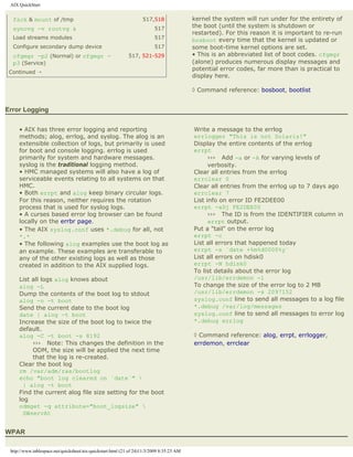 AIX QuickStart


  fsck & mount of /tmp                                              517,518                kernel the system will run under for the entirety of
  syncvg -v rootvg &                                                      517              the boot (until the system is shutdown or
                                                                                           restarted). For this reason it is important to re-run
  Load streams modules                                                    517              bosboot every time that the kernel is updated or
  Configure secondary dump device                                         517              some boot-time kernel options are set.
  cfgmgr -p2 (Normal) or cfgmgr -                            517, 521-529                  • This is an abbreviated list of boot codes. cfgmgr
  p3 (Service)                                                                             (alone) produces numerous display messages and
                                                                                           potential error codes, far more than is practical to
 Continued ¡
                                                                                           display here.

                                                                                           ◊ Command reference: bosboot, bootlist


Error Logging


     • AIX has three error logging and reporting                                           Write a message to the errlog
     methods; alog, errlog, and syslog. The alog is an                                     errlogger "This is not Solaris!"
     extensible collection of logs, but primarily is used                                  Display the entire contents of the errlog
     for boot and console logging. errlog is used                                          errpt
     primarily for system and hardware messages.                                                 ››› Add -a or -A for varying levels of
     syslog is the traditional logging method.                                                   verbosity.
     • HMC managed systems will also have a log of                                         Clear all entries from the errlog
     serviceable events relating to all systems on that                                    errclear 0
     HMC.                                                                                  Clear all entries from the errlog up to 7 days ago
     • Both errpt and alog keep binary circular logs.                                      errclear 7
     For this reason, neither requires the rotation                                        List info on error ID FE2DEE00
     process that is used for syslog logs.                                                 errpt -aDj FE2DEE00
     • A curses based error log browser can be found                                             ››› The ID is from the IDENTIFIER column in
     locally on the errbr page.                                                                  errpt output.
     • The AIX syslog.conf uses *.debug for all, not                                       Put a "tail" on the error log
     *.*                                                                                   errpt -c
     • The following alog examples use the boot log as                                     List all errors that happened today
     an example. These examples are transferable to                                        errpt -s `date +%m%d0000%y`
     any of the other existing logs as well as those                                       List all errors on hdisk0
     created in addition to the AIX supplied logs.                                         errpt -N hdisk0
                                                                                           To list details about the error log
     List all logs alog knows about                                                        /usr/lib/errdemon -l
     alog -L                                                                               To change the size of the error log to 2 MB
     Dump the contents of the boot log to stdout                                           /usr/lib/errdemon -s 2097152
     alog -o -t boot                                                                       syslog.conf line to send all messages to a log file
     Send the current date to the boot log                                                 *.debug /var/log/messages
     date | alog -t boot                                                                   syslog.conf line to send all messages to error log
     Increase the size of the boot log to twice the                                        *.debug errlog
     default.
     alog -C -t boot -s 8192                                                               ◊ Command reference: alog, errpt, errlogger,
          ››› Note: This changes the definition in the                                     errdemon, errclear
          ODM, the size will be applied the next time
          that the log is re-created.
     Clear the boot log
     rm /var/adm/ras/bootlog
     echo "boot log cleared on `date`" 
       | alog -t boot
     Find the current alog file size setting for the boot
     log
     odmget -q attribute="boot_logsize" 
       SWservAt


WPAR

 http://www.tablespace.net/quicksheet/aix-quickstart.html (21 of 24)11/3/2009 8:35:23 AM
 