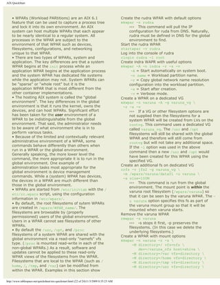 AIX QuickStart




    • WPARs (Workload PARtitions) are an AIX 6.1                                          Create the rudra WPAR with default options
    feature that can be used to capture a process tree                                    mkwpar -n rudra
    and lock it into its own environment. An AIX                                               ››› This command will pull the IP
    system can host multiple WPARs that each appear                                            configuration for ruda from DNS. Naturally,
    to be nearly identical to a regular system. All                                            rudra must be defined in DNS for the global
    processes in the WPAR are subject to the                                                   environment to find.
    environment of that WPAR such as devices,                                             Start the rudra WPAR
    filesystems, configurations, and networking                                           startwpar -v rudra
    unique to that WPAR.                                                                  Log into the console of rudra
    • There are two types of WPARs, system and                                            clogin rudra -l root
    application. The key differences are that a system                                    Create indra WAPR with useful options
    WPAR begins at the init process while an                                              mkwpar -A -n indra -r -s -v
    application WPAR begins at the application process                                          -A = Start automatically on system boot.
    and the system WPAR has dedicated file systems                                              -n name = Workload partition name.
    while the application may not. System WPARs can                                             -r = Copy global network name resolution
    be "sparse" or "whole root" but it is the                                                  configuration into the workload partition.
    application WPAR that is most different from the                                            -s = Start after creation.
    other container implementations.                                                            -v = Verbose mode.
    • The hosting AIX system is called the "global                                        Create a WPAR on a dedicated VG
    environment". The key differences in the global                                       mkwpar -n varuna -A -g varuna_vg 
    environment is that it runs the kernel, owns the                                       -r -s -v
    devices, and can host WPARs. Significant effort                                            ››› If a VG or other filesystem options are
    has been taken for the user environment of a                                               not supplied then the filesystems for a
    WPAR to be indistinguishable from the global                                               system WPAR will be created from LVs on the
    environment. That said, the administrator needs                                            rootvg. This command uses a dedicated VG
    to be aware of what environment she is in to                                               called varuna_vg. The /usr and /opt
    perform various tasks.                                                                     filesystems will still be shared with the global
    • Because of the limited and contextually relevant                                         WPAR and therefore will still come from
    administrative environment of a WPAR, some                                                 rootvg but will not take any additional space.
    commands behave differently than others when                                               If the -l option was used in the above
    run in a WPAR or the global environment.
                                                                                               command then a new /usr and /opt would
    Generally speaking, the more lower level the
                                                                                               have been created for this WPAR using the
    command, the more appropriate it is to run in the
                                                                                               specified VG.
    global environment. One example of
                                                                                          Create an additional fs on dedicated VG
    administration tasks most appropriate for the
                                                                                          crfs -v jfs2 -g varuna_vg 
    global environment is device management
                                                                                           -m /wpars/varuna/data01 -u varuna 
    commands. While a (system) WPAR has devices,
                                                                                           -a size=100M
    the devices in a WPAR are much different than
                                                                                               ››› This command is run from the global
    those in the global environment.
                                                                                               environment. The mount point is within the
    • WPARs are started from /etc/inittab with the /
                                                                                               varuna root filesystem (/wpars/varuna) so
    etc/rc.wpars script, using the configuration
                                                                                               that it can be seen by the varuna WPAR. The -
    information in /etc/wpars/.
                                                                                               u varuna option specifies this fs as part of
    • By default, the root filesystems of sytem WPARs
                                                                                               the varuna mount group so that it will be
    are created in /wpars/WPAR_name/. The
                                                                                               mounted when varuna starts.
    filesystems are browsable by (properly
                                                                                          Remove the varuna WPAR
    permissioned) users of the global environment.                                        rmwpar -s varuna
    Users in a WPAR cannot see filesystems of other
                                                                                               ››› -s stops it first, -p preserves the
    WPARs.
                                                                                               filesystems. (In this case we delete the
    • By default the /usr, /opt, and /proc
                                                                                               underlying filesystems.)
    filesystems of a system WPAR are shared with the                                      Create a WPAR with mount options
    global environment via a read-only "namefs" vfs                                       mkwpar -n varuna -r -s 
    type. (/proc is mounted read-write in each of the                                            -M directory=/ vfs=nfs 
    non-global WPARs.) As a result, software and                                                     dev=/varuna_nfs host=shiva 
    updates cannot be applied to these read-only                                                 -M directory=/var vfs=directory 
    WPAR views of the filesystems from the WPAR.                                                 -M directory=/home vfs=directory 
    Filesystems that are local to the WPAR (such as /                                            -M directory=/tmp vfs=directory 
    home, /, /tmp, and /var) can be modified from                                                -M directory=/usr vfs=directory 
    within the WPAR. Examples in this section show

http://www.tablespace.net/quicksheet/aix-quickstart.html (22 of 24)11/3/2009 8:35:23 AM
 