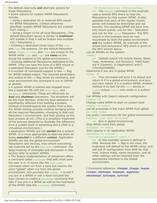 AIX QuickStart

    the default read-only and alternate options for                                              -M directory=/opt vfs=directory
    these filesystems.                                                                         ››› The mkwpar command in this example
    • Some options for system WPAR filesystems                                                 uses a remote NFS share to host the
    include:                                                                                   filesystems for this system WPAR. It also
      – Using a dedicated VG or external NFS mount                                             specifies that each of the regular mount
      for WPAR filesystems. (Unless otherwise                                                  points will instead be directories and not
      specified, system WPAR filesystems are created                                           mounts. The resulting WPAR will have only
      from rootvg.)                                                                            two mount points, one for the / filesystem
      – Using a single LV for all local filesystems. (The                                      and one for the /proc filesystem. The NFS
      default filesystem layout is similar to traditional                                      mount in this example must be root
      AIX installs in that it will be broken into multiple                                     mountable by both the global environment
      LVs / filesystems.)                                                                      and the system WPAR. An example of the
    – Creating a dedicated (local copy) of the /usr                                            actual (but temporary) NFS share is given in
    and /opt file systems. (In the default filesystem                                          the NFS section above.
    setup /home, /, /tmp, and /var are unique to the                                      List all WPARs on the system
    WPAR while /usr and /opt are views on the                                             lswpar
    actual file systems in the global environment.)                                            ››› Default output will include Name, State,
    – Creating additional filesystems dedicated to the                                         Type, Hostname, and Directory. Valid types
    WPAR. (This can take the form of a NFS mount or                                            are S (System), A (Application) and C
    a dedicated filesystem just for the WPAR.)                                                 (Checkpointable).
    • A number of commands support a new -@ flag                                          Determine if you are in global WPAR
    for WPAR related output. The required parameters                                      uname -W
    and output of the -@ flag varies by command, and                                           ››› This command will print 0 to stdout and
    what environment the command is run in (WPAR                                               return 0 if in a global environment, and give
    or global).                                                                                non-zero values if in a system WPAR. Another
    • A system WPAR is started and stopped much                                                method is to look for the wio0 device in
    like a separate OS with the startwpar and                                                  lsdev output - wio0 only exists in a system
    stopwpar commands. These act effectively as                                                WPAR.
    boot and shutdown operations. The shutdown will                                       List WPARs with (basic) network configuration
    be the most familiar, while the boot operation is                                     lswpar -N
    significantly different from booting a system.                                        Change rudra WPAR to start on system boot
    Instead of bootstrapping the system from a disk,                                      chwpar -A rudra
    the WPAR startup process involves bringing online                                     List all processes in the indra WPAR from global
    all the required filesystems, changing to that root                                   ps -ef@ indra
    filesystem / environment, and then picking up the                                     List ports / connections for the global environment
    boot process at init. (This is a simplistic treatment                                 netstat -naf inet -@ Global
    of the process designed to illustrate the difference                                       ››› Run in global environmnet.
    from a system boot of something like a LPAR in a                                      Stop WPAR rudra from global
    virtualized environment.)                                                             stopwpar -v rudra
    • Application WPARs are not started like a system                                     Start apache in an application WPAR
    WPAR. It is more appropriate to describe them as                                      wparexec -n varuna 
    being executed in a different context. Application                                     /usr/sbin/apachectl start &
    WPARs can see the global environment                                                       ››› In this example varuna is defined in
    filesystems and devices, they inherit everything                                           DNS. Because the -h flag is not used, the
    not explicitly set by the wparexec command. The                                            hostname will default to the WPAR name, and
    large majority of examples and discussion in this                                          will pull IP configuration from DNS for that
    section refer to system WPARs.                                                             host. Subnet mask, name resolution, and all
    • The Solaris implementation of containers offers                                          other settings will be inherited from the
    a command called zonename that tells what zone                                             appropriate interface in the Global
    the user is in. It works like the hostname                                                 environment.
    command when run from a zone but returns the
    word "global" when run from the global                                                ◊ Command reference: mkwpar, chwpar, lswpar,
    environment. AIX provides the uname -W to tell if                                     rmwpar, startwpar, stopwpar, wparexec,
    you are in a WPAR or not. I have included the                                         rebootwpar, syncwpar, syncroot
    logic (script) to create a wparname command that
    tells if you are in a WPAR as well as the hostname
    of the WPAR (like the zonename command).




http://www.tablespace.net/quicksheet/aix-quickstart.html (23 of 24)11/3/2009 8:35:23 AM
 