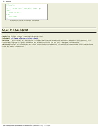 AIX QuickStart

       #!/bin/sh

       if (( `uname -W > /dev/null 2>&1` ))
       then
          echo "global"
       else
          hostname
       fi
               Sample source of wparname command.




About this QuickStart

Created by: William Favorite (wfavorite@tablespace.net)
Updates at: http://www.tablespace.net/quicksheet/
Disclaimer: This document is a guide and it includes no express warranties to the suitability, relevance, or compatibility of its
contents with any specific system. Research any and all commands that you inflict upon your command line.
Distribution:Copies of this document are free to redistribute as long as credit to the author and tablespace.net is retained in the
printed and electronic versions.




  http://www.tablespace.net/quicksheet/aix-quickstart.html (24 of 24)11/3/2009 8:35:23 AM
 