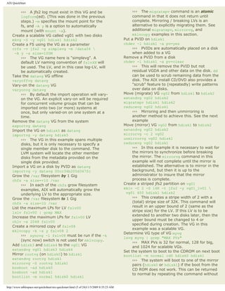 AIX QuickStart


          ››› A jfs2 log must exist in this VG and be                                         ››› The migratepv command is an atomic
          logform(ed). (This was done in the previous                                         command in that it does not return until
          steps.) -m specifies the mount point for the                                        complete. Mirroring / breaking LVs is an
          fs, and -A y is a option to automatically                                           alternative to explicitly migrating them. See
          mount (with mount -a).                                                              additional migratepv, mirrorvg, and
    Create a scalable VG called vg01 with two disks                                           mklvcopy examples in this section.
    mkvg -S -y vg01 hdisk1 hdisk2                                                        Put a PVID on hdisk1
    Create a FS using the VG as a parameter                                              chdev -l hdisk1 -a pv=yes
    crfs -v jfs2 -g simplevg -m /data04                                                      ››› PVIDs are automatically placed on a disk
     -A y -a size=100M                                                                        when added to a VG
          ››› The VG name here is "simplevg". A                                          Remove a PVID from a disk
          default LV naming convention of fslvXX will                                    chdev -l hdisk1 -a pv=clear
          be used. The LV, and in this case log-LV, will                                      ››› This will remove the PVID but not
          be automatically created.                                                           residual VGDA and other data on the disk. dd
    Take the datavg VG offline                                                                can be used to scrub remaining data from the
    varyoffvg datavg                                                                          disk. The AIX install CD/DVD also provides a
    Vary-on the datavg VG                                                                     "scrub" feature to (repeatedly) write patterns
    varyonvg datavg                                                                           over data on disks.
          ››› By default the import operation will vary-                                 Move (migrate) VG vg02 from hdisk1 to hdisk2
          on the VG. An explicit vary-on will be required                                extendvg vg02 hdisk2
          for concurrent volume groups that can be                                       migratepv hdisk1 hdisk2
          imported onto two (or more) systems at                                         reducevg vg02 hdisk1
          once, but only varied-on on one system at a                                         ››› Mirroring and then unmirroring is
          time.                                                                               another method to achieve this. See the next
    Remove the datavg VG from the system                                                      example
    exportvg datavg                                                                      Move (mirror) VG vg02 from hdisk1 to hdisk2
    Import the VG on hdisk5 as datavg                                                    extendvg vg02 hdisk2
    importvg -y datavg hdisk5                                                            mirrorvg -c 2 vg02
          ››› The VG in this example spans multiple                                      unmirrorvg vg02 hdisk1
          disks, but it is only necessary to specify a                                   reducevg vg02 hdisk1
          single member disk to the command. The                                              ››› In this example it is necessary to wait for
          LVM system will locate the other member                                             the mirrors to synchronize before breaking
          disks from the metadata provided on the                                             the mirror. The mirrorvg command in this
          single disk provided.                                                               example will not complete until the mirror is
    Import a VG on a disk by PVID as datavg                                                   established. The alternative is to mirror in the
    importvg -y datavg 00cc34b205d347fc                                                       background, but then it is up to the
    Grow the /var filesystem by 1 Gig                                                         administrator to insure that the mirror
    chfs -a size=+1G /var                                                                     process is complete.
          ››› In each of the chfs grow filesystem                                        Create a striped jfs2 partition on vg01
          examples, AIX will automatically grow the                                      mklv -C 2 -S 16K -t jfs2 -y vg01_lv01 
          underlying LV to the appropriate size.                                          vg01 400 hdisk1 hdisk2
    Grow the /var filesystem to 1 Gig                                                         ››› This creates a stripe width of 2 with a
    chfs -a size=1G /var                                                                      (total) stripe size of 32K. This command will
    List the maximum LPs for LV fslv00                                                        result in an upper bound of 2 (same as the
    lslv fslv00 | grep MAX                                                                    stripe size) for the LV. If this LV is to be
    Increase the maximum LPs for fslv00 LV                                                    extended to another two disks later, then the
    chlv -x 2048 fslv00                                                                       upper bound must be changed to 4 or
                                                                                              specified during creation. The VG in this
    Create a mirrored copy of fslv08
                                                                                              example was a scalable VG.
    mklvcopy -k -s y fslv08 2
                                                                                         Determine VG type of VG myvg
          ››› syncvg -l fslv08 must be run if the -k
                                                                                         lsvg myvg | grep "MAX PVs"
          (sync now) switch is not used for mklvcopy.
                                                                                              ››› MAX PVs is 32 for normal, 128 for big,
    Add hdisk3 and hdisk4 to the vg01 VG
                                                                                              and 1024 for scalable VGs.
    extendvg vg01 hdisk3 hdisk4
                                                                                         Set the system to boot to the CDROM on next boot
    Mirror rootvg (on hdisk0) to hdisk1                                                  bootlist -m normal cd0 hdisk0 hdisk1
    extendvg rootvg hdisk1                                                                    ››› The system will boot to one of the mirror
    mirrorvg -S rootvg hdisk1                                                                 pairs (hdisk0 or hdisk1) if the boot from the
    bosboot -ad hdisk0
                                                                                              CD ROM does not work. This can be returned
    bosboot -ad hdisk1
                                                                                              to normal by repeating the command without
    bootlist -m normal hdisk0 hdisk1

http://www.tablespace.net/quicksheet/aix-quickstart.html (5 of 24)11/3/2009 8:35:23 AM
 