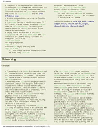 AIX QuickStart


     • The procfs is the single (default) pseudo fs.                                      Mount DVD media in the DVD drive
     Interestingly, /proc is not used by commands like                                    mount -v udfs -o ro /dev/cd0 /mnt
     ps or topas but is used by commands like truss.                                      Mount CD media in the CD/DVD drive
     Additional information on /proc can be found in                                      mount -rv cdrfs /dev/cd0 /mnt
     the header file <sys/procfs.h> and the /proc                                             ››› Both the cdrfs and udfs are different
     InfoCenter page.                                                                         types as defined in /etc/vfs, but both seem
     • A list of supported filesystems can be found in                                        to work for AIX DVD media.
     the /etc/vfs file.
     • The cdromd daemon is used to automount CD /                                        ◊ Command reference: chps, lsps, rmps, swapoff,
     DVD media. It is not enabled by default. cdromd                                      swapon, mount, umount, cdromd, cdeject,
     uses the /etc/cdromd.conf file to configure                                          cdmount, cdcheck, cdumount, cdutil
     default options for the cdX device such as the
     default mount directory.
     • Paging spaces are specified in the /etc/
     swapspaces file. The chps, mkps, rmps, and lsps
     commands are used to modify / view this file.
     Find your CD/DVD ROM
     lsdev -Cc cdrom
     List all paging spaces
     lsps -a
     Grow the hd6 paging space by 4 LPs
     chps -s 4 hd6
          ››› The current LP count and LP/PP size can
          be found using lslv hd6.



Networking

Concepts


     • Ethernet devices are entX devices while enX and                                    • The /etc/resolv.conf uses a traditional
     etX devices represent different frame types that                                     format, but can be managed via the namerslv and
     run on the underlying entX device. Typically the                                     *namsv commands. The /etc/netsvc.conf file is
     enX device is what is plumbed on most networks                                       the AIX version of the nsswitch.conf file in that
     and etX is not used.                                                                 it determines the service lookup order for name
     • Attributes of the entX device are physical layer                                   services.
     connection settings such as speed and duplex as                                      • Hostname lookup order is determined using /
     well as driver settings such as transmit and                                         etc/irs.conf, then /etc/netsvc.conf and
     receive queue sizes. Attributes of the enX device                                    finally $NSORDER. (The order of precedence is
     are configurable items such as IP address, subnet                                    reverse - meaning, for example, a value set in
     mask, and some TCP/IP tunables.                                                      $NSORDER will be used over the other two
     • Like the enX device, the inet0 device is not a                                     methods.) The irs.conf and $NSORDER methods
     physical device. It is a representation /                                            are typically not used.
     management interface for the Internet                                                • Network related tunables can be set globally,
     (networking) subsystem. The hostname, routing                                        per-interface, or per-socket connection. Most
     info and TCP/IP configuration method are                                             global tunables are managed with the no
     attributes of this device.                                                           command. Interface specific tunables are set on
     • Networking is typically started from /etc/rc.                                      the entX or the enX devices using the chdev
     net using the settings stored in the ODM (and not                                    command. AIX now recognizes a ISNO (Interface
     from rc.tcpip). When started in this manner                                          Specific Network Option) flag that overrides many
     several helper commands are responsible for                                          of the global settings and uses the settings for
     pulling the config from the ODM and configuring                                      each interface over those set globally. This is an
     devices. Alternatively, /etc/rc.net can be                                           important concept as much application
     configured to use ifconfig commands or /etc/                                         documentation still refers to the global settings
     rc.net can be bypassed completely and /etc/rc.                                       while the default is now to use the local settings.
                                                                                          ISNO can be determined from querying with the

 http://www.tablespace.net/quicksheet/aix-quickstart.html (7 of 24)11/3/2009 8:35:23 AM
 