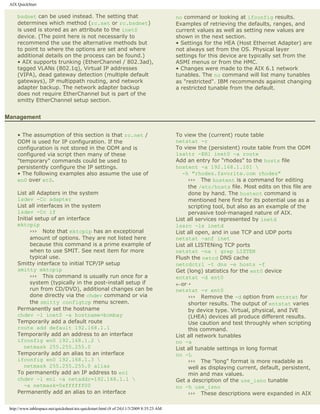 AIX QuickStart

     bsdnet can be used instead. The setting that                                         no command or looking at ifconfig results.
     determines which method (rc.net or rc.bsdnet)                                        Examples of retrieving the defaults, ranges, and
     is used is stored as an attribute to the inet0                                       current values as well as setting new values are
     device. (The point here is not necessarily to                                        shown in the next section.
     recommend the use the alternative methods but                                        • Settings for the HEA (Host Ethernet Adapter) are
     to point to where the options are set and where                                      not always set from the OS. Physical layer
     additional details on the process can be found.)                                     settings for this device are typically set from the
     • AIX supports trunking (EtherChannel / 802.3ad),                                    ASMI menus or from the HMC.
     tagged VLANs (802.1q), Virtual IP addresses                                          • Changes were made to the AIX 6.1 network
     (VIPA), dead gateway detection (multiple default                                     tunables. The no command will list many tunables
     gateways), IP multippath routing, and network                                        as "restricted". IBM recommends against changing
     adapter backup. The network adapter backup                                           a restricted tunable from the default.
     does not require EtherChannel but is part of the
     smitty EtherChannel setup section.


Management


     • The assumption of this section is that rc.net /                                    To view the (current) route table
     ODM is used for IP configuration. If the                                             netstat -r
     configuration is not stored in the ODM and is                                        To view the (persistent) route table from the ODM
     configured via script then many of these                                             lsattr -EHl inet0 -a route
     "temporary" commands could be used to                                                Add an entry for "rhodes" to the hosts file
     persistently configure the IP settings.                                              hostent -a 192.168.1.101 
     • The following examples also assume the use of                                         -h "rhodes.favorite.com rhodes"
     en0 over et0.                                                                             ››› The hostent is a command for editing
                                                                                               the /etc/hosts file. Most edits on this file are
     List all Adapters in the system                                                           done by hand. The hostent command is
     lsdev -Cc adapter                                                                         mentioned here first for its potential use as a
     List all interfaces in the system                                                         scripting tool, but also as an example of the
     lsdev -Cc if                                                                              pervasive tool-managed nature of AIX.
     Initial setup of an interface                                                        List all services represented by inetd
     mktcpip                                                                              lssrc -ls inetd
           ››› Note that mktcpip has an exceptional                                       List all open, and in use TCP and UDP ports
           amount of options. They are not listed here                                    netstat -anf inet
           because this command is a prime example of                                     List all LISTENing TCP ports
           when to use SMIT. See next item for more                                       netstat -na | grep LISTEN
           typical use.                                                                   Flush the netcd DNS cache
     Smitty interface to initial TCP/IP setup                                             netcdctrl -t dns -e hosts -f
     smitty mktcpip                                                                       Get (long) statistics for the ent0 device
           ››› This command is usually run once for a                                     entstat -d ent0
           system (typically in the post-install setup if                                 ←or¡
           run from CD/DVD), additional changes can be                                    netstat -v ent0
           done directly via the chdev command or via                                          ››› Remove the -d option from entstat for
           the smitty configtcp menu screen.                                                   shorter results. The output of entstat varies
     Permanently set the hostname                                                              by device type. Virtual, physical, and IVE
     chdev -l inet0 -a hostname=bombay                                                         (LHEA) devices all produce different results.
     Temporarily add a default route                                                           Use caution and test throughly when scripting
     route add default 192.168.1.1                                                             this command.
     Temporarily add an address to an interface                                           List all network tunables
     ifconfig en0 192.168.1.2                                                            no -a
        netmask 255.255.255.0                                                             List all tunable settings in long format
     Temporarily add an alias to an interface                                             no -L
     ifconfig en0 192.168.1.3                                                                 ››› The "long" format is more readable as
        netmask 255.255.255.0 alias                                                            well as displaying current, default, persistent,
     To permanently add an IP address to en1                                                   min and max values.
     chdev -l en1 -a netaddr=192.168.1.1                                                 Get a description of the use_isno tunable
        -a netmask=0xffffff00                                                             no -h use_isno
     Permanently add an alias to an interface                                                  ››› These descriptions were expanded in AIX

 http://www.tablespace.net/quicksheet/aix-quickstart.html (8 of 24)11/3/2009 8:35:23 AM
 