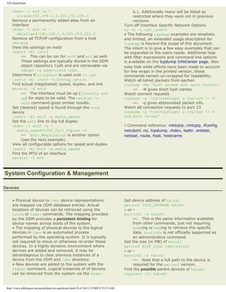 AIX QuickStart

     chdev -l en0 -a                                                                           6.1. Additionally many will be listed as
        alias4=192.168.1.3,255.255.255.0                                                        restricted where they were not in previous
     Remove a permanently added alias from an                                                   versions.
     interface                                                                            Turn off Interface Specific Network Options
     chdev -l en0 -a                                                                     no -p -o use_isno=0
        delalias4=192.168.1.3,255.255.255.0                                               • The following tcpdump examples are simplistic
     Remove all TCP/IP configuration from a host                                          and limited, an extended usage description for
     rmtcpip                                                                              tcpdump is beyond the scope of this document.
     View the settings on inet0                                                           The intent is to give a few easy examples that can
     lsattr -El inet0                                                                     be expanded to the users needs. Additional help
          ››› This can be run for ent0 and en0 as well.                                   with filter expressions and command line options
          These settings are typically stored in the ODM                                  is available on the tcpdump InfoCenter page. Also
          object repository CuAt and are retrievable via                                  note that while efforts have been made to account
          odmget -q name=inet0 CuAt.                                                      for line wraps in the printed version, these
     Determine if rc.bsdnet is used over rc.net                                           commands remain un-wrapped for readability.
     lsattr -El inet0 -a bootup_option                                                    Watch all telnet packets from aachen
     Find actual (negotiated) speed, duplex, and link                                     tcpdump -Nq 'host aachen and (port telnet)'
     entstat -d ent0                                                                            ››› -N gives short host names.
          ››› The interface must be up (ifconfig en0                                      Watch connect requests
          up) for stats to be valid. The netstat -v                                       tcpdump -q 'tcp[tcpflags] & tcp-syn != 0'
          ent0 command gives similar results.                                                   ››› -q gives abbreviated packet info.
     Set (desired) speed is found through the entX                                        Watch all connection requests to port 23
     device                                                                               tcpdump -q 'tcp[tcpflags] & tcp-syn != 0
     lsattr -El ent0 -a media_speed                                                       and port telnet'
     Set the ent0 link to Gig full duplex
     chdev -l ent0 -a                                                                    ◊ Command reference: mktcpip, rmtcpip, ifconfig,
        media_speed=1000_Full_Duplex -P                                                   netcdctrl, no, tcpdump, chdev, lsattr, entstat,
          ››› Auto_Negotiation is another option                                          netstat, route, host, hostname
          (see the next example).
     View all configurable options for speed and duplex
     lsattr -Rl ent0 -a media_speed
     Find the MTU of an interface
     netstat -I en0



System Configuration & Management

Devices


     • Physical device to /dev device representations                                     Get device address of hdisk1
     are mapped via ODM database entries. Actual                                          getconf DISK_DEVNAME hdisk1
     locations of devices can be retrieved using the                                      ←or¡
     lscfg or lsdev commands. The mapping provided                                        bootinfo -o hdisk1
     by the ODM provides a persistent binding for                                              ››› This is the same information available
     device names across boots of the system.                                                  from other commands, just not requiring
     • The mapping of physical devices to the logical                                          greping or awking to retrieve this specific
     devices in /dev is an automated process                                                   data. bootinfo is not officially supported as
     performed by the operating system. It is typically                                        an administrative command.
     not required to move or otherwise re-order these                                     Get the size (in MB) of hdisk1
     devices. In a highly dynamic environment where                                       getconf DISK_SIZE /dev/hdisk1
     devices are added and removed, it may be                                             ←or¡
     advantageous to clear previous instances of a                                        bootinfo -s hdisk1
     device from the ODM and /dev directory.                                                   ››› Note that a full path to the device is
     • New devices are added to the system with the                                            required for the getconf version.
     cfgmgr command. Logical instances of of devices                                      Find the possible parent devices of hdisk0
     can be removed from the system via the rmdev                                         lsparent -Cl hdisk0


 http://www.tablespace.net/quicksheet/aix-quickstart.html (9 of 24)11/3/2009 8:35:23 AM
 