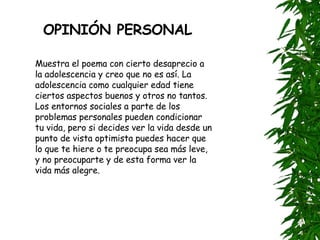 OPINIÓN PERSONAL Muestra el poema con cierto desaprecio a la adolescencia y creo que no es así. La adolescencia como cualquier edad tiene ciertos aspectos buenos y otros no tantos. Los entornos sociales a parte de los problemas personales pueden condicionar tu vida, pero si decides ver la vida desde un punto de vista optimista puedes hacer que lo que te hiere o te preocupa sea más leve, y no preocuparte y de esta forma ver la vida más alegre. 