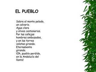 Sobre el monte pelado,  un calvario.  Agua clara  y olivos centenarios.  Por las callejas  hombres embozados,  y en las torres  veletas girando.  Eternamente  girando.  ¡Oh, pueblo perdido,  en la Andalucía del llanto! EL PUEBLO 