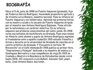 BIOGRAFÍA Nace el 5 de junio de 1898 en Fuente Vaqueras (granada), hijo de Federico García Rodríguez, hacendado propietario agrícola y de Vicenta Lorca Romero, maestra nacional. Pasa su infancia en Fuente Vaqueras y en Valderrubio. Aprende las primeras letras con su madre y acude a la escuela de Fuente Vaqueras dirigida por el maestro son Antonio Rodríguez Espinosa. Tiene afición por la naturaleza y un carácter sensitivo. En su infancia adquiere sus primeros conocimientos del cante jondo. En 1908 cursa sus estudios de bachillerato en Granada. Pasa unos meses en Almería como alumno y pupilo de Antonio Rodríguez espinosa al trasladarse este a aquella ciudad.En 1915 estudia filosofía y letras y derecho en la universidad de Granada.Se inscribe en el centro artístico de Granada. Y frecuenta la tertulia “El Rinconcillo” en el Café Alameda.En 1918 publica su primer libro, “Impresiones y Paisajes” dedicado a su maestro de música y a Domínguez Berrueta y a sus compañeros de viaje.En 1919 se traslada a Madrid a la Residencia de Estudiantes donde vivirá hasta 1928. Allí conocerá a Luís Buñuel, Salvador Dalí, pepin bello, José Antonio Rubio Sacristán… 