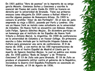 En 1921 publica “libro de poemas” en la imprenta de su amigo garcía Mesoto. Comienza Suites y Canciones y escribe lo esencial del Poema del cante Jondo.En 1923 se licencia en derecho por la universidad de Granada. Tiene sus primeros ensayos como dibujante.En 1924 conoce a Rafael Alberti y escribe algunos poemas de Romancero Gitano. En 1929 la censura le prohíbe “Amor de don Perlimplin”. En el mes de junio emprende su viaje a EEUU, pasando por París y Londres. Una vez en Nueva York se instala como estudiante en la universidad de Columbia. En Nueva York se encuentra con Dámaso Alonso, León Felipe, Ignacio Sánchez Mejias… En diciembre participa en un homenaje que el instituto de las Españas de Nueva York tributa a Antonio Mercé, la Argentina. En 1930 da conferencias en la universidad de Columbia y en Vassar Collage. En primavera marcha a Cuba invitado por la institución Hispano Cubana de Cultura para pronunciar una serie de conferencias. El 8 de marzo de 1935, y con motivo de las 100 representaciones de Yema, lee en el teatro Español de Madrid el Llanto por la muerte de Ignacio Sanchez Mejias, la cual se publica ese mismo año. En 1936 publica “Boda de Sangre” y de “Primeras Canciones”.El 13 de Julio sale para Granada. El 18 de Julio se produce el alzamiento militar contra el gobierno de la Republica, iniciandose la Guerra Civil Española.Finalmente es asesinado en Viznar, Granada, el 19 de Agosto de 1936. 