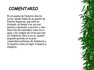 COMENTARIO Es un poema de Federico Garcia Lorca, donde habla de su pueblo de Fuente Vagueras, que está en Granada, es donde vive con sus padres y aprender a escribir y leer. Describe las montañas, como es el agua y los campos de olivos que hay en Andalucía. Para el es un  pueblo pequeño perdido en la gran comunidad autónoma de Andalucía y lo muestra como un lugar tranquilo y elegante. 