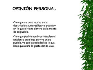 OPINIÓN PERSONAL Creo que se basa mucho en la descripción para realizar el poema y en lo que el tiene dentro de la mente de su pueblo.  Creo que podria nombrar tambíen el ambiente en el que se vive en su pueblo, ya que la sociedad es lo que hace que a uno le guste donde vive. 