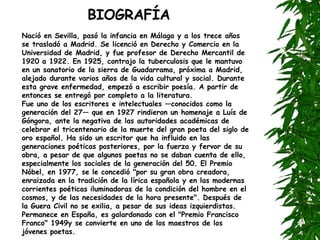 BIOGRAFÍA Nació en Sevilla, pasó la infancia en Málaga y a los trece años se trasladó a Madrid. Se licenció en Derecho y Comercio en la Universidad de Madrid, y fue profesor de Derecho Mercantil de 1920 a 1922. En 1925, contrajo la tuberculosis que le mantuvo en un sanatorio de la sierra de Guadarrama, próxima a Madrid, alejado durante varios años de la vida cultural y social. Durante esta grave enfermedad, empezó a escribir poesía. A partir de entonces se entregó por completo a la literatura. Fue uno de los escritores e intelectuales —conocidos como la generación del 27— que en 1927 rindieron un homenaje a Luís de Góngora, ante la negativa de las autoridades académicas de celebrar el tricentenario de la muerte del gran poeta del siglo de oro español. Ha sido un escritor que ha influido en las generaciones poéticas posteriores, por la fuerza y fervor de su obra, a pesar de que algunos poetas no se daban cuenta de ello, especialmente los sociales de la generación del 50. El Premio Nóbel, en 1977, se le concedió "por su gran obra creadora, enraizada en la tradición de la lírica española y en las modernas corrientes poéticas iluminadoras de la condición del hombre en el cosmos, y de las necesidades de la hora presente". Después de la Guera Civil no se exilia, a pesar de sus ideas izquierdistas. Permanece en España, es galardonado con el "Premio Francisco Franco" 1949y se convierte en uno de los maestros de los jóvenes poetas.   