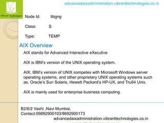 B2/6/2 Vashi ,Navi Mumbai,
Contact:09892900103/9892900173
advancedaixadministration.vibranttechnologies.co.in
advancedaixadministration.vibranttechnologies.co.in
Node Id: libgng
Class: S
Type: TEMP
AIX Overview
AIX stands for Advanced Interactive eXecutive
AIX is IBM’s version of the UNIX operating system.
AIX, IBM’s version of UNIX competes with Microsoft Windows server
operating systems, and other proprietary UNIX operating systems such
as, Oracle’s Sun Solaris, Hewett Packard’s HP-UX, and Tru64 Unix.
AIX is mainly used for enterprise business computing.
 