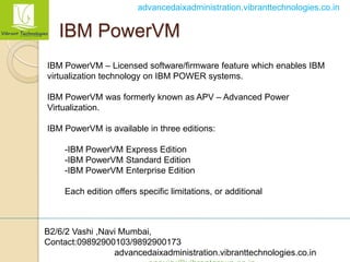 B2/6/2 Vashi ,Navi Mumbai,
Contact:09892900103/9892900173
advancedaixadministration.vibranttechnologies.co.in
advancedaixadministration.vibranttechnologies.co.in
IBM PowerVM
IBM PowerVM – Licensed software/firmware feature which enables IBM
virtualization technology on IBM POWER systems.
IBM PowerVM was formerly known as APV – Advanced Power
Virtualization.
IBM PowerVM is available in three editions:
-IBM PowerVM Express Edition
-IBM PowerVM Standard Edition
-IBM PowerVM Enterprise Edition
Each edition offers specific limitations, or additional
 