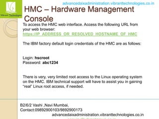 B2/6/2 Vashi ,Navi Mumbai,
Contact:09892900103/9892900173
advancedaixadministration.vibranttechnologies.co.in
advancedaixadministration.vibranttechnologies.co.in
HMC – Hardware Management
Console
To access the HMC web interface. Access the following URL from
your web browser:
https://IP_ADDRESS_OR_RESOLVED_HOSTNAME_OF_HMC
The IBM factory default login credentials of the HMC are as follows:
Login: hscroot
Password: abc1234
There is very, very limited root access to the Linux operating system
on the HMC. IBM technical support will have to assist you in gaining
“real” Linux root access, if needed.
 