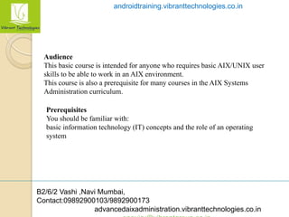B2/6/2 Vashi ,Navi Mumbai,
Contact:09892900103/9892900173
advancedaixadministration.vibranttechnologies.co.in
androidtraining.vibranttechnologies.co.in
Audience
This basic course is intended for anyone who requires basic AIX/UNIX user
skills to be able to work in an AIX environment.
This course is also a prerequisite for many courses in the AIX Systems
Administration curriculum.
Prerequisites
You should be familiar with:
basic information technology (IT) concepts and the role of an operating
system
 