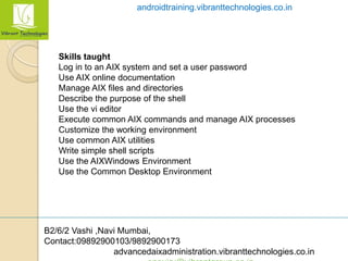 B2/6/2 Vashi ,Navi Mumbai,
Contact:09892900103/9892900173
advancedaixadministration.vibranttechnologies.co.in
androidtraining.vibranttechnologies.co.in
Skills taught
Log in to an AIX system and set a user password
Use AIX online documentation
Manage AIX files and directories
Describe the purpose of the shell
Use the vi editor
Execute common AIX commands and manage AIX processes
Customize the working environment
Use common AIX utilities
Write simple shell scripts
Use the AIXWindows Environment
Use the Common Desktop Environment
 