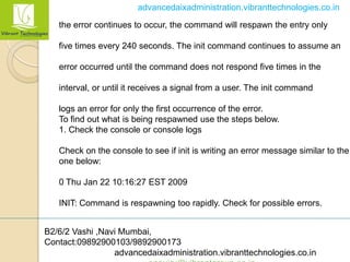 B2/6/2 Vashi ,Navi Mumbai,
Contact:09892900103/9892900173
advancedaixadministration.vibranttechnologies.co.in
advancedaixadministration.vibranttechnologies.co.in
the error continues to occur, the command will respawn the entry only
five times every 240 seconds. The init command continues to assume an
error occurred until the command does not respond five times in the
interval, or until it receives a signal from a user. The init command
logs an error for only the first occurrence of the error.
To find out what is being respawned use the steps below.
1. Check the console or console logs
Check on the console to see if init is writing an error message similar to the
one below:
0 Thu Jan 22 10:16:27 EST 2009
INIT: Command is respawning too rapidly. Check for possible errors.
 
