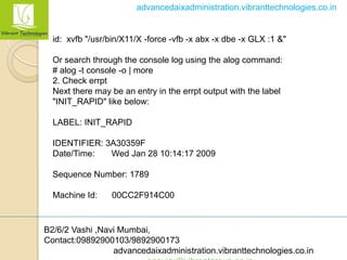 B2/6/2 Vashi ,Navi Mumbai,
Contact:09892900103/9892900173
advancedaixadministration.vibranttechnologies.co.in
advancedaixadministration.vibranttechnologies.co.in
id: xvfb "/usr/bin/X11/X -force -vfb -x abx -x dbe -x GLX :1 &"
Or search through the console log using the alog command:
# alog -t console -o | more
2. Check errpt
Next there may be an entry in the errpt output with the label
"INIT_RAPID" like below:
LABEL: INIT_RAPID
IDENTIFIER: 3A30359F
Date/Time: Wed Jan 28 10:14:17 2009
Sequence Number: 1789
Machine Id: 00CC2F914C00
 