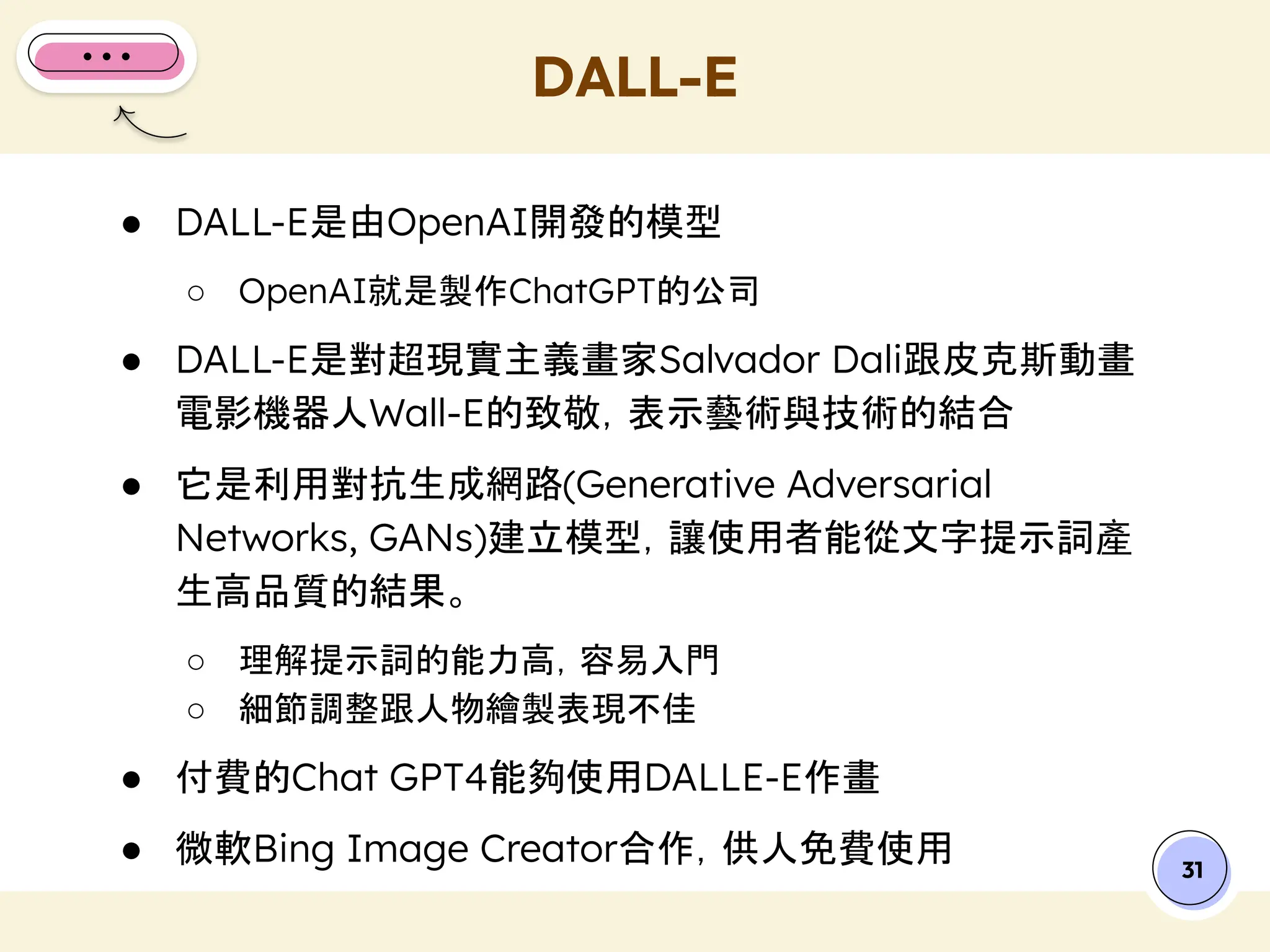 ● DALL-E是由OpenAI開發的模型
○ OpenAI就是製作ChatGPT的公司
● DALL-E是對超現實主義畫家Salvador Dali跟皮克斯動畫
電影機器人Wall-E的致敬，表示藝術與技術的結合
● 它是利用對抗生成網路(Generative Adversarial
Networks, GANs)建立模型，讓使用者能從文字提示詞產
生高品質的結果。
○ 理解提示詞的能力高，容易入門
○ 細節調整跟人物繪製表現不佳
● 付費的Chat GPT4能夠使用DALLE-E作畫
● 微軟Bing Image Creator合作，供人免費使用
DALL-E
31
 