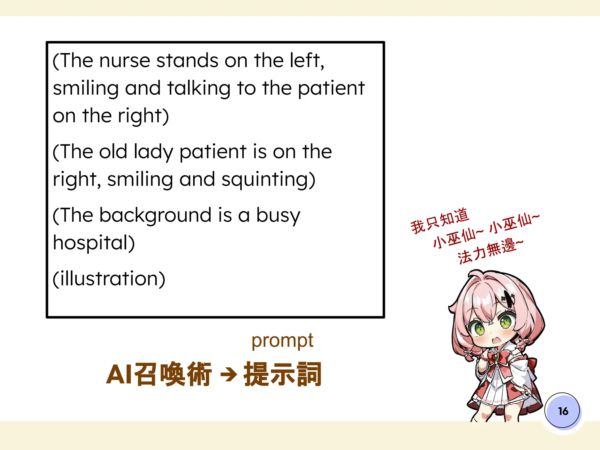 (The nurse stands on the left,
smiling and talking to the patient
on the right)
(The old lady patient is on the
right, smiling and squinting)
(The background is a busy
hospital)
(illustration)
AI召喚術 → 提示詞
16
我只知道
小巫仙~ 小巫仙~
法力無邊~
prompt
 