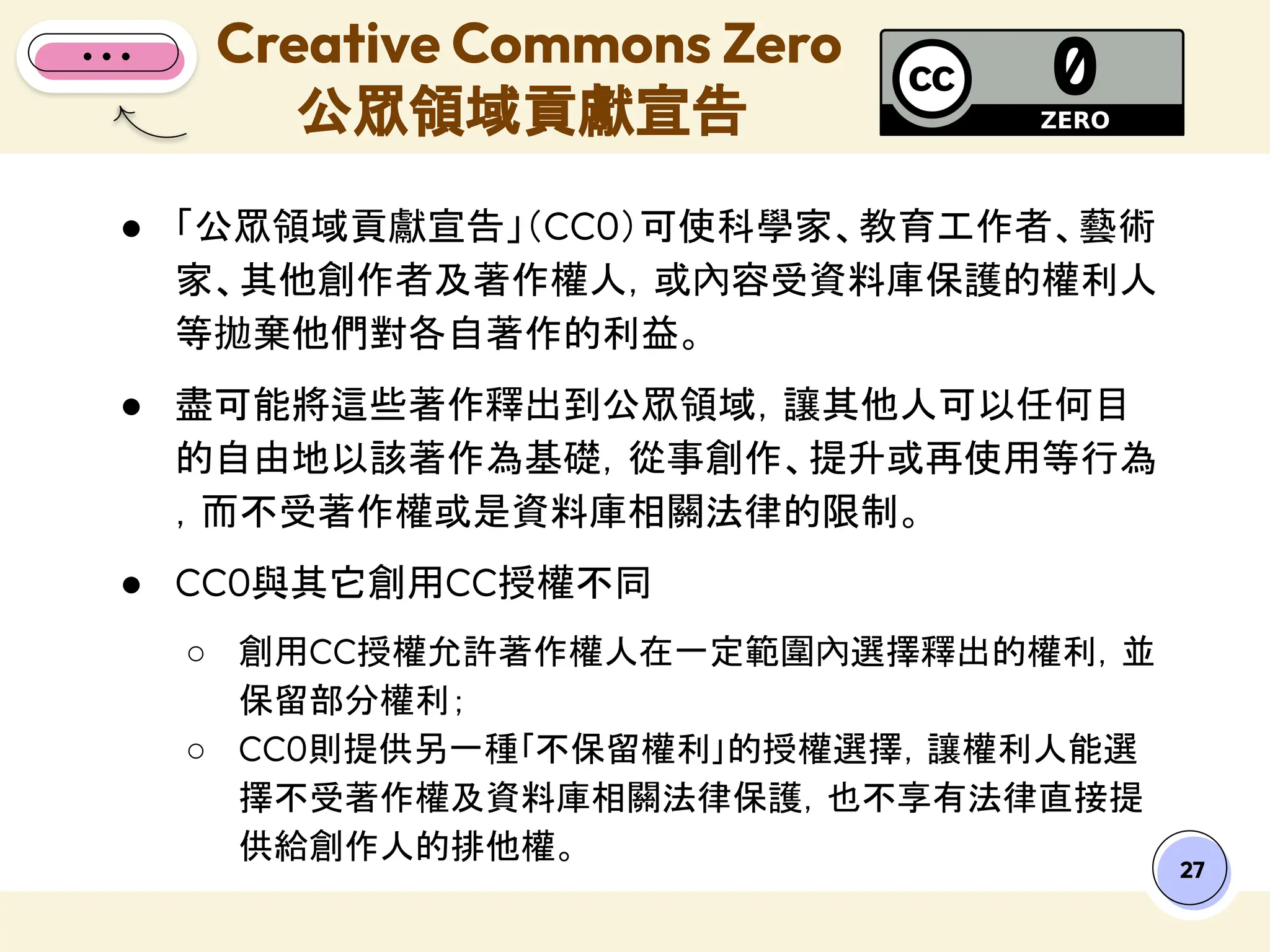 ● 「公眾領域貢獻宣告」（CC0）可使科學家、教育工作者、藝術
家、其他創作者及著作權人，或內容受資料庫保護的權利人
等拋棄他們對各自著作的利益。
● 盡可能將這些著作釋出到公眾領域，讓其他人可以任何目
的自由地以該著作為基礎，從事創作、提升或再使用等行為
，而不受著作權或是資料庫相關法律的限制。
● CC0與其它創用CC授權不同
○ 創用CC授權允許著作權人在一定範圍內選擇釋出的權利，並
保留部分權利；
○ CC0則提供另一種｢不保留權利｣的授權選擇，讓權利人能選
擇不受著作權及資料庫相關法律保護，也不享有法律直接提
供給創作人的排他權。
Creative Commons Zero
公眾領域貢獻宣告
27
 