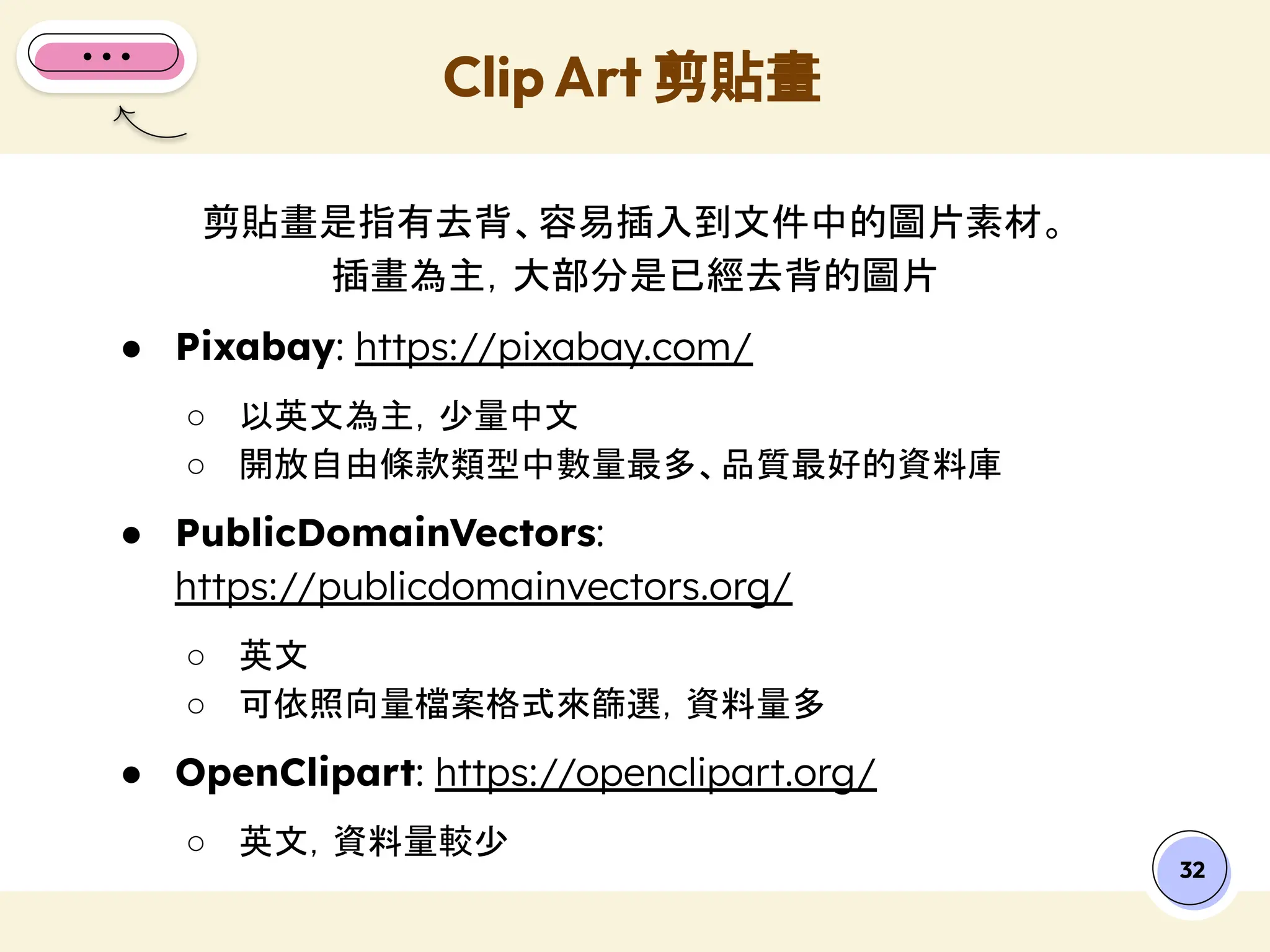 剪貼畫是指有去背、容易插入到文件中的圖片素材。
插畫為主，大部分是已經去背的圖片
● Pixabay: https://pixabay.com/
○ 以英文為主，少量中文
○ 開放自由條款類型中數量最多、品質最好的資料庫
● PublicDomainVectors:
https://publicdomainvectors.org/
○ 英文
○ 可依照向量檔案格式來篩選，資料量多
● OpenClipart: https://openclipart.org/
○ 英文，資料量較少
Clip Art 剪貼畫
32
 