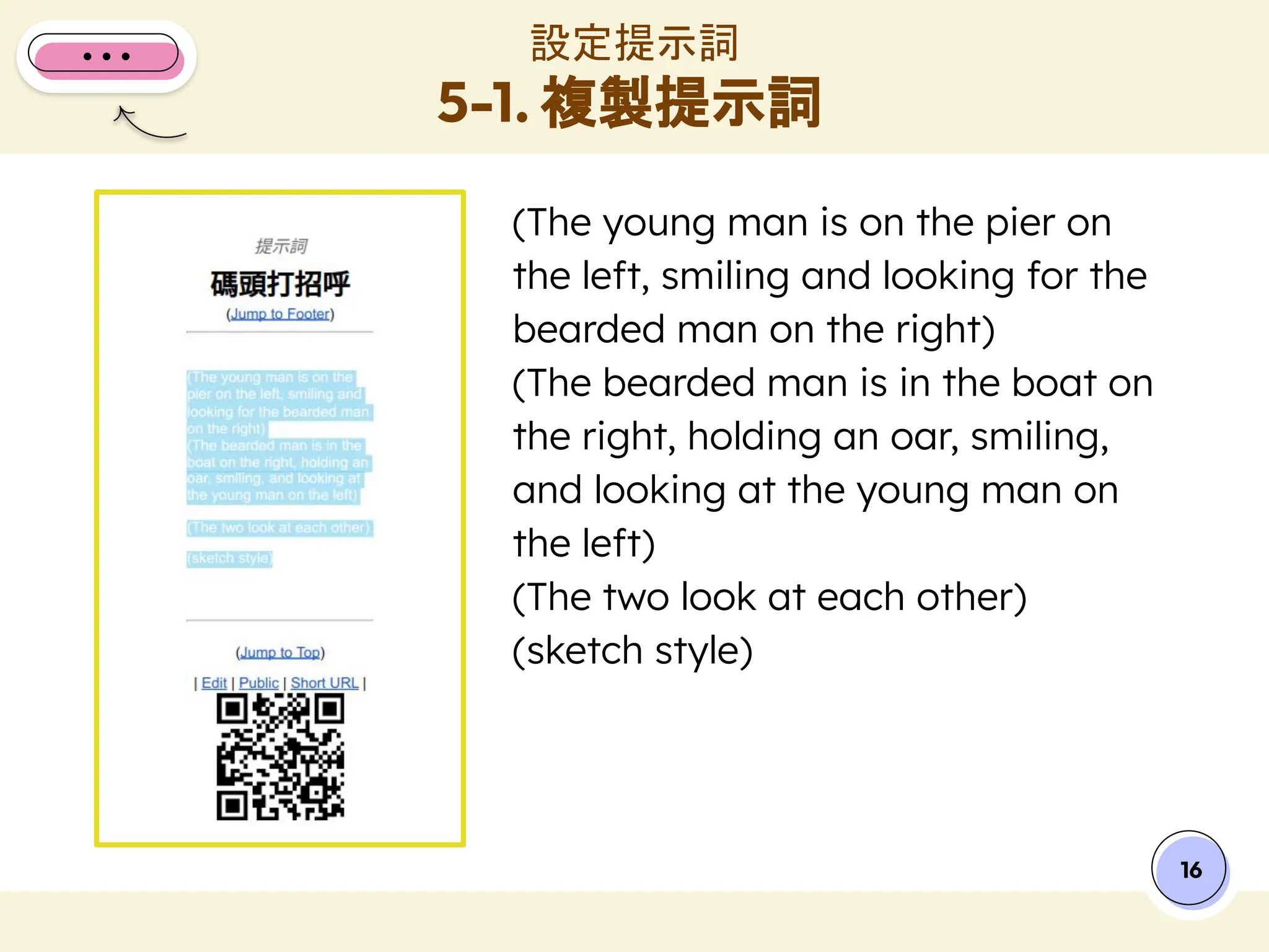 (The young man is on the pier on
the left, smiling and looking for the
bearded man on the right)
(The bearded man is in the boat on
the right, holding an oar, smiling,
and looking at the young man on
the left)
(The two look at each other)
(sketch style)
設定提示詞
5-1. 複製提示詞
16
 