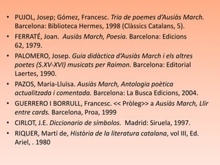 • PUJOL, Josep; Gómez, Francesc. Tria de poemes d’Ausiàs March.
  Barcelona: Biblioteca Hermes, 1998 (Clàssics Catalans, 5).
• FERRATÉ, Joan. Ausiàs March, Poesia. Barcelona: Edicions
  62, 1979.
• PALOMERO, Josep. Guia didàctica d’Ausiàs March i els altres
  poetes (S.XV-XVI) musicats per Raimon. Barcelona: Editorial
  Laertes, 1990.
• PAZOS, Maria-Lluïsa. Ausiàs March, Antologia poètica
  actualitzada i comentada. Barcelona: La Busca Edicions, 2004.
• GUERRERO I BORRULL, Francesc. << Pròleg>> a Ausiàs March, Llir
  entre cards. Barcelona, Proa, 1999
• CIRLOT, J.E. Diccionario de símbolos. Madrid: Siruela, 1997.
• RIQUER, Martí de, Història de la literatura catalana, vol III, Ed.
  Ariel, . 1980
 