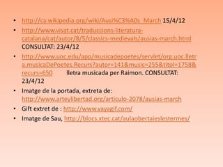 • http://ca.wikipedia.org/wiki/Ausi%C3%A0s_March 15/4/12
• http://www.visat.cat/traduccions-literatura-
  catalana/cat/autor/8/5/classics-medievals/ausias-march.html
  CONSULTAT: 23/4/12
• http://www.uoc.edu/app/musicadepoetes/servlet/org.uoc.lletr
  a.musicaDePoetes.Recurs?autor=141&music=255&titol=1758&
  recurs=650        lletra musicada per Raimon. CONSULTAT:
  23/4/12
• Imatge de la portada, extreta de:
  http://www.arteylibertad.org/articulo-2078/ausias-march
• Gift extret de : http://www.vayagif.com/
• Imatge de Sau, http://blocs.xtec.cat/aulaobertaieslestermes/
 
